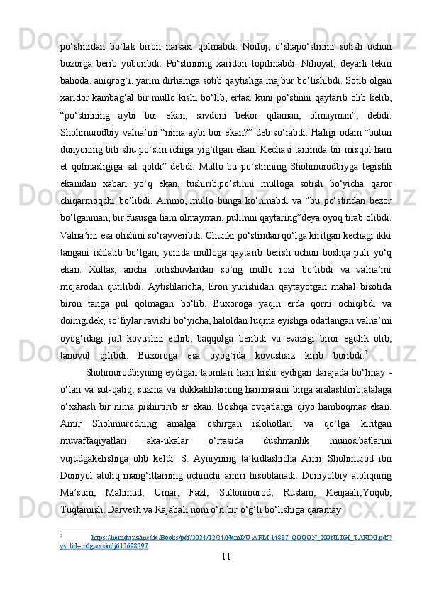po‘stinidan   bo‘lak   biron   narsasi   qolmabdi.   Noiloj,   o‘shapo‘stinini   sotish   uchun
bozorga   berib   yuboribdi.   Po‘stinning   xaridori   topilmabdi.   Nihoyat,   deyarli   tekin
bahoda, aniqrog‘i, yarim dirhamga sotib qaytishga majbur bo‘lishibdi. Sotib olgan
xaridor kambag‘al bir mullo kishi  bo‘lib, ertasi kuni po‘stinni qaytarib olib kelib,
“po‘stinning   aybi   bor   ekan,   savdoni   bekor   qilaman,   olmayman”,   debdi.
Shohmurodbiy valna’mi “nima aybi bor ekan?” deb so‘rabdi. Haligi odam “butun
dunyoning biti shu po‘stin ichiga yig‘ilgan ekan. Kechasi tanimda bir misqol ham
et   qolmasligiga   sal   qoldi”   debdi.   Mullo   bu   po‘stinning   Shohmurodbiyga   tegishli
ekanidan   xabari   yo‘q   ekan.   tushirib,po‘stinni   mulloga   sotish   bo‘yicha   qaror
chiqarmoqchi   bo‘libdi.   Ammo,   mullo   bunga   ko‘nmabdi   va   “bu   po‘stindan   bezor
bo‘lganman, bir fususga ham olmayman, pulimni qaytaring”deya oyoq tirab olibdi.
Valna’mi esa olishini so‘rayveribdi. Chunki po‘stindan qo‘lga kiritgan kechagi ikki
tangani   ishlatib   bo‘lgan,   yonida   mulloga   qaytarib   berish   uchun   boshqa   puli   yo‘q
ekan.   Xullas,   ancha   tortishuvlardan   so‘ng   mullo   rozi   bo‘libdi   va   valna’mi
mojarodan   qutilibdi.   Aytishlaricha,   Eron   yurishidan   qaytayotgan   mahal   bisotida
biron   tanga   pul   qolmagan   bo‘lib,   Buxoroga   yaqin   erda   qorni   ochiqibdi   va
doimgidek, so‘fiylar ravishi bo‘yicha, haloldan luqma eyishga odatlangan valna’mi
oyog‘idagi   juft   kovushni   echib,   baqqolga   beribdi   va   evazigi   biror   egulik   olib,
tanovul    qilibdi.    Buxoroga    esa    oyog‘ida    kovushsiz    kirib    boribdi. 3
Shohmurodbiyning eydigan taomlari ham  kishi  eydigan darajada bo‘lmay -
o‘lan va  sut-qatiq, suzma va  dukkaklilarning hammasini  birga aralashtirib,atalaga
o‘xshash   bir   nima   pishirtirib   er   ekan.   Boshqa   ovqatlarga   qiyo   hamboqmas   ekan.
Amir   Shohmurodning   amalga   oshirgan   islohotlari   va   qo‘lga   kiritgan
muvaffaqiyatlari   aka-ukalar   o‘rtasida   dushmanlik   munosibatlarini
vujudgakelishiga   olib   keldi.   S.   Ayniyning   ta’kidlashicha   Amir   Shohmurod   ibn
Doniyol   atoliq   mang‘itlarning   uchinchi   amiri   hisoblanadi.   Doniyolbiy   atoliqning
Ma’sum,   Mahmud,   Umar,   Fazl,   Sultonmurod,   Rustam,   Kenjaali,Yoqub,
Tuqtamish, Darvesh va Rajabali nom o‘n bir o‘g‘li bo‘lishiga qaramay
3
  https://namdu.uz/media/Books/pdf/2024/12/24/NamDU-ARM-14887-QOQON_XONLIGI_TARIXI.pdf?
ysclid=m6gwsxindj612698297  
11