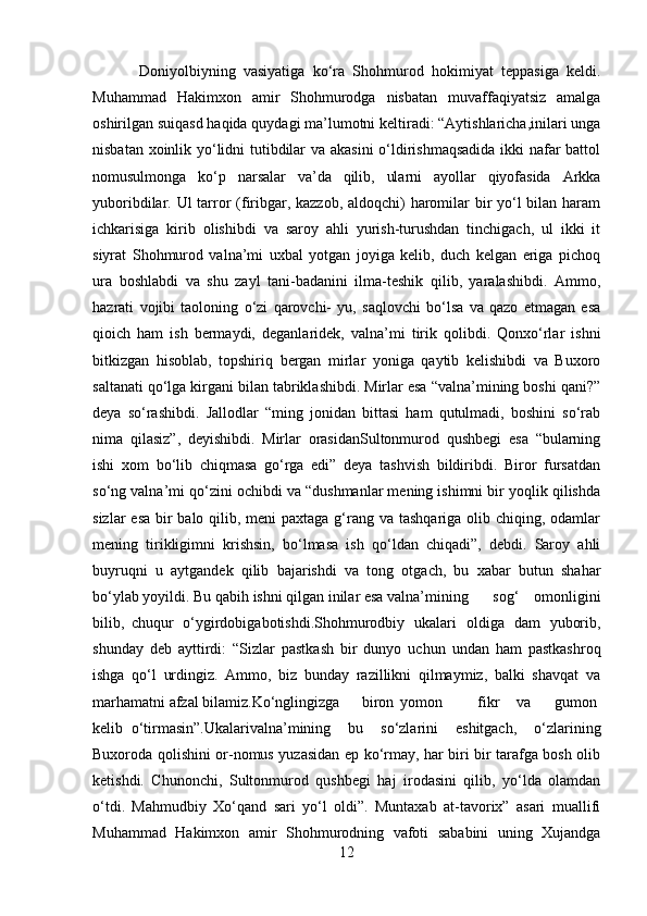   Doniyolbiyning   vasiyatiga   ko‘ra   Shohmurod   hokimiyat   teppasiga   keldi.
Muhammad   Hakimxon   amir   Shohmurodga   nisbatan   muvaffaqiyatsiz   amalga
oshirilgan suiqasd haqida quydagi ma’lumotni keltiradi: “Aytishlaricha,inilari unga
nisbatan xoinlik yo‘lidni tutibdilar va akasini o‘ldirishmaqsadida ikki nafar battol
nomusulmonga   ko‘p   narsalar   va’da   qilib,   ularni   ayollar   qiyofasida   Arkka
yuboribdilar. Ul tarror (firibgar, kazzob, aldoqchi)  haromilar bir  yo‘l bilan haram
ichkarisiga   kirib   olishibdi   va   saroy   ahli   yurish-turushdan   tinchigach,   ul   ikki   it
siyrat   Shohmurod   valna’mi   uxbal   yotgan   joyiga   kelib,   duch   kelgan   eriga   pichoq
ura   boshlabdi   va   shu   zayl   tani-badanini   ilma-teshik   qilib,   yaralashibdi.   Ammo,
hazrati   vojibi   taoloning   o‘zi   qarovchi-   yu,   saqlovchi   bo‘lsa   va   qazo   etmagan   esa
qioich   ham   ish   bermaydi,   deganlaridek,   valna’mi   tirik   qolibdi.   Qonxo‘rlar   ishni
bitkizgan   hisoblab,   topshiriq   bergan   mirlar   yoniga   qaytib   kelishibdi   va   Buxoro
saltanati qo‘lga kirgani bilan tabriklashibdi. Mirlar esa “valna’mining boshi qani?”
deya   so‘rashibdi.   Jallodlar   “ming   jonidan   bittasi   ham   qutulmadi,   boshini   so‘rab
nima   qilasiz”,   deyishibdi.   Mirlar   orasidanSultonmurod   qushbegi   esa   “bularning
ishi   xom   bo‘lib   chiqmasa   go‘rga   edi”   deya   tashvish   bildiribdi.   Biror   fursatdan
so‘ng valna’mi qo‘zini ochibdi va “dushmanlar mening ishimni bir yoqlik qilishda
sizlar  esa bir  balo qilib, meni paxtaga g‘rang va tashqariga olib chiqing, odamlar
mening   tirikligimni   krishsin,   bo‘lmasa   ish   qo‘ldan   chiqadi”,   debdi.   Saroy   ahli
buyruqni   u   aytgandek   qilib   bajarishdi   va   tong   otgach,   bu   xabar   butun   shahar
bo‘ylab yoyildi. Bu qabih ishni qilgan inilar esa valna’mining   sog‘   omonligini
bilib, chuqur   o‘ygirdobigabotishdi.Shohmurodbiy   ukalari   oldiga   dam   yuborib,
shunday   deb   ayttirdi:   “Sizlar   pastkash   bir   dunyo   uchun   undan   ham   pastkashroq
ishga   qo‘l   urdingiz.   Ammo,   biz   bunday   razillikni   qilmaymiz,   balki   shavqat   va
marhamatni afzal bilamiz.Ko‘nglingizga biron yomon fikr va gumon
kelib o‘tirmasin”.Ukalarivalna’mining   bu   so‘zlarini   eshitgach,   o‘zlarining
Buxoroda qolishini or-nomus yuzasidan ep ko‘rmay, har biri bir tarafga bosh olib
ketishdi.   Chunonchi,   Sultonmurod   qushbegi   haj   irodasini   qilib,   yo‘lda   olamdan
o‘tdi.   Mahmudbiy   Xo‘qand   sari   yo‘l   oldi”.   Muntaxab   at-tavorix”   asari   muallifi
Muhammad   Hakimxon   amir   Shohmurodning   vafoti   sababini   uning   Xujandga
12 