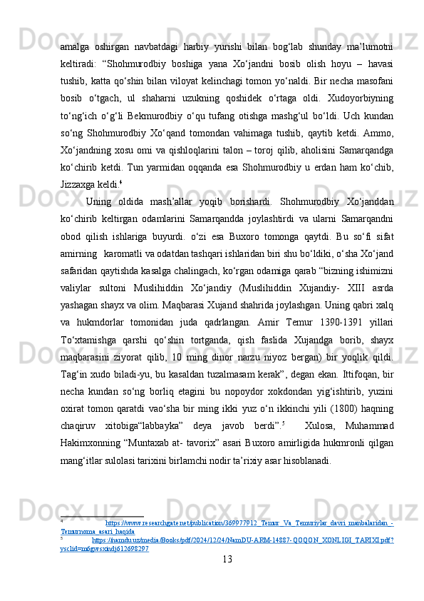 amalga   oshirgan   navbatdagi   harbiy   yurishi   bilan   bog‘lab   shunday   ma’lumotni
keltiradi:   “Shohmurodbiy   boshiga   yana   Xo‘jandni   bosib   olish   hoyu   –   havasi
tushib, katta qo‘shin bilan viloyat kelinchagi tomon yo‘naldi. Bir necha masofani
bosib   o‘tgach,   ul   shaharni   uzukning   qoshidek   o‘rtaga   oldi.   Xudoyorbiyning
to‘ng‘ich   o‘g‘li   Bekmurodbiy   o‘qu   tufang   otishga   mashg‘ul   bo‘ldi.   Uch   kundan
so‘ng   Shohmurodbiy   Xo‘qand   tomondan   vahimaga   tushib,   qaytib   ketdi.   Ammo,
Xo‘jandning  xosu  omi  va  qishloqlarini  talon  – toroj  qilib, aholisini  Samarqandga
ko‘chirib   ketdi.   Tun   yarmidan   oqqanda   esa   Shohmurodbiy   u   erdan   ham   ko‘chib,
Jizzaxga keldi. 4
 
Uning   oldida   mash’allar   yoqib   borishardi.   Shohmurodbiy   Xo‘janddan
ko‘chirib   keltirgan   odamlarini   Samarqandda   joylashtirdi   va   ularni   Samarqandni
obod   qilish   ishlariga   buyurdi.   o‘zi   esa   Buxoro   tomonga   qaytdi.   Bu   so‘fi   sifat
amirning   karomatli va odatdan tashqari ishlaridan biri shu bo‘ldiki, o‘sha Xo‘jand
safaridan qaytishda kasalga chalingach, ko‘rgan odamiga qarab “bizning ishimizni
valiylar   sultoni   Muslihiddin   Xo‘jandiy   (Muslihiddin   Xujandiy-   XIII   asrda
yashagan shayx va olim. Maqbarasi Xujand shahrida joylashgan. Uning qabri xalq
va   hukmdorlar   tomonidan   juda   qadrlangan.   Amir   Temur   1390-1391   yillari
To‘xtamishga   qarshi   qo‘shin   tortganda,   qish   faslida   Xujandga   borib,   shayx
maqbarasini   ziyorat   qilib,   10   ming   dinor   narzu   niyoz   bergan)   bir   yoqlik   qildi.
Tag‘in xudo biladi-yu, bu kasaldan tuzalmasam  kerak”, degan ekan. Ittifoqan, bir
necha   kundan   so‘ng   borliq   etagini   bu   nopoydor   xokdondan   yig‘ishtirib,   yuzini
oxirat   tomon   qaratdi   vao‘sha   bir   ming   ikki   yuz   o‘n   ikkinchi   yili   (1800)   haqning
chaqiruv   xitobiga“labbayka”   deya   javob   berdi”. 5
    Xulosa,   Muhammad
Hakimxonning   “Muntaxab   at-   tavorix”   asari   Buxoro   amirligida   hukmronli   qilgan
mang‘itlar sulolasi tarixini birlamchi nodir ta’rixiy asar hisoblanadi. 
4
  https://www.researchgate.net/publication/369977912_Temur_Va_Temuriylar_davri_manbalaridan_-
Temurnoma_asari_haqida  
5
  https://namdu.uz/media/Books/pdf/2024/12/24/NamDU-ARM-14887-QOQON_XONLIGI_TARIXI.pdf?
ysclid=m6gwsxindj612698297  
13 