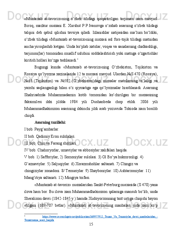 «Muntaxab   at-tavorix»ning   o‘zbek   tilidagi   qisqartirilgan   tarjimasi   xam   mavjud.
Biroq,  mazkur   nusxani   E.   Xurshut   P.P.Ivanovga   o‘xshab   asarning   o‘zbek   tilidagi
talqini   deb   qabul   qilishni   tavsiya   qiladi.   Izlanishlar   natijasidan   ma’lum   bo‘ldiki,
o‘zbek tilidagi  «Muntaxab  at-tavorix»ning nusxasi  asl  fors-tojik tilidagi matnidan
ancha yiroqlashib ketgan. Unda ko‘plab xatolar, voqea va sanalarning chalkashligi,
tarjimon(lar) tomonidan muallif uslubini soddalashtirish yoki matnga o‘zgartishlar
kiritish hollari ko‘zga tashlanadi. 6
Bugungi   kunda   «Muntaxab   at-tavorix»ning   O‘zbekiston,   Tojikiston   va
Rossiya qo‘lyozma xazinalarida 12 ta nusxasi mavjud. Ulardan №S 470 (Rossiya),
№63   (Tojikiston)   va   №592   (O‘zbekiston)dagi   nusxalar   matnlarning   to‘laligi   va
yaxshi   saqlanganligi   bilan   o‘z   qiymatiga   ega   qo‘lyozmalar   hisoblanadi.   Asarning
Shahrisabzda   Muhammadamin   kotib   tomonidan   ko‘chirilgan   bir   nusxasining
faksimilesi   ikki   jildda   1984   yili   Dushanbeda   chop   etildi.   2006   yili
Muhammadhakimxon  asarining   ikkinchi   jildi  arab  yozuvida  Tokioda  xam  bosilib
chiqdi.
Asarning tuzilishi:
I bob. Payg‘ambarlar.
II bob. Qadimiy Eron sulolalari.
III bob. Chin va Farang shohlari.
IV bob. Chahoryorlar, umaviylar va abbosiylar xalifalari haqida.
V bob. 1) Safforiylar, 2) Somoniylar sulolasi. 3) Ol Bo‘ya hukmronligi. 4) 
G‘aznaviylar. 5) Saljuqiylar. 6) Xorazmshohlar saltanati. 7) Chingiz va 
chingiziylar xonadoni. 8/ Temuriylar. 9) Shayboniylar. 10) Ashtarxoniylar. 11) 
Mang‘itiya saltanati. 12) Mingiya toifasi.
«Muntaxab at-tavorix» nusxalaridan Sankt-Peterburg nusxasida (S 470) yana
ilova ham bor. Bu ilova xam Muhammadhakimxon qalamiga mansub bo‘lib, unda
Sheralixon davri (1842-1845 y.) hamda Xudoyorxonning taxt ustiga chiqishi bayon
etilgani   (689-707   betlar).   «Muntaxab   at-tavorix»ning   manbalari   juda   xam   ko‘p
6
  https://www.researchgate.net/publication/369977912_Temur_Va_Temuriylar_davri_manbalaridan_-
Temurnoma_asari_haqida  
15 