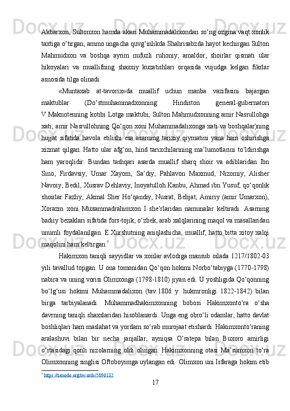 Akbarxon, Sultonxon hamda akasi Muhammadalixondan so‘ng ozgina vaqt xonlik
taxtiga o‘tirgan, ammo ungacha quvg‘inlikda Shahrisabzda hayot kechirgan Sulton
Mahmudxon   va   boshqa   ayrim   nufuzli   ruhoniy,   amaldor,   shoirlar   qismati   ular
hikoyalari   va   muallifning   shaxsiy   kuzatishlari   orqasida   vujudga   kelgan   fikrlar
asnosida tilga olinadi.
«Muntaxab   at-tavorix»da   muallif   uchun   manba   vazifasini   bajargan
maktublar   (Do‘stmuhammadxonning   Hindiston   general-gubernatori
V.Maknotenning kotibi Lotga maktubi; Sulton Mahmudxonning amir Nasrullohga
xati; amir Nasrullohning Qo‘qon xoni Muhammadalixonga xati va boshqalar)ning
hujjat   sifatida   havola   etilishi   esa   asarning   tarixiy   qiymatini   yana   ham   oshirishga
xizmat qilgan. Hatto ular afg‘on, hind tarixchilarining ma’lumotlarini to‘ldirishga
ham   yaroqlidir.   Bundan   tashqari   asarda   muallif   sharq   shoir   va   adiblaridan   Ibn
Sino,   Firdavsiy,   Umar   Xayom,   Sa’diy,   Pahlavon   Maxmud,   Nizomiy,   Alisher
Navoiy, Bedil, Xusrav Dehlaviy, Inoyatulloh Kanbu, Ahmad ibn Yusuf, qo‘qonlik
shoirlar   Fazliy,   Akmal   Sher   Ho‘qandiy,   Nusrat,   Behjat,   Amiriy   (amir   Umarxon),
Xorazm   xoni   Muxammadrahimxon   I   she’rlaridan   namunalar   keltiradi.   Asarning
badiiy bezaklari sifatida fors-tojik, o‘zbek, arab xalqlarining maqol va masallaridan
unumli foydalanilgan. E.Xurshutning aniqlashicha, muallif, hatto bitta xitoy xalqi
maqolini ham keltirgan. 7
Hakimxon taniqli sayyidlar va xonlar avlodiga mansub oilada 1217/1802-03
yili tavallud topgan. U ona tomonidan Qo‘qon hokimi Norbo‘tabiyga (1770-1798)
nabira va uning vorisi Olimxonga (1798-1810) jiyan edi. U yoshligida Qo‘qonning
bo‘lg‘usi   hokimi   Muhammadalixon   (tav.1806   y.   hukmronligi   1822-1842)   bilan
birga   tarbiyalanadi.   Muhammadhakimxonning   bobosi   Hakimxonto‘ra   o‘sha
davrning taniqli shaxslaridan hisoblanardi. Unga eng obro‘li odamlar, hatto davlat
boshliqlari ham maslahat va yordam so‘rab murojaat etishardi. Hakimxonto‘raning
aralashuvi   bilan   bir   necha   janjallar,   ayniqsa   O‘ratepa   bilan   Buxoro   amirligi
o‘rtasidagi   qonli   nizolarning   oldi   olingan.   Hakimxonning   otasi   Ma’sumxon   to‘ra
Olimxonning singlisi Oftoboyimga uylangan edi. Olimxon uni Isfaraga hokim etib
7
  https://zenodo.org/records/5896132  
17 