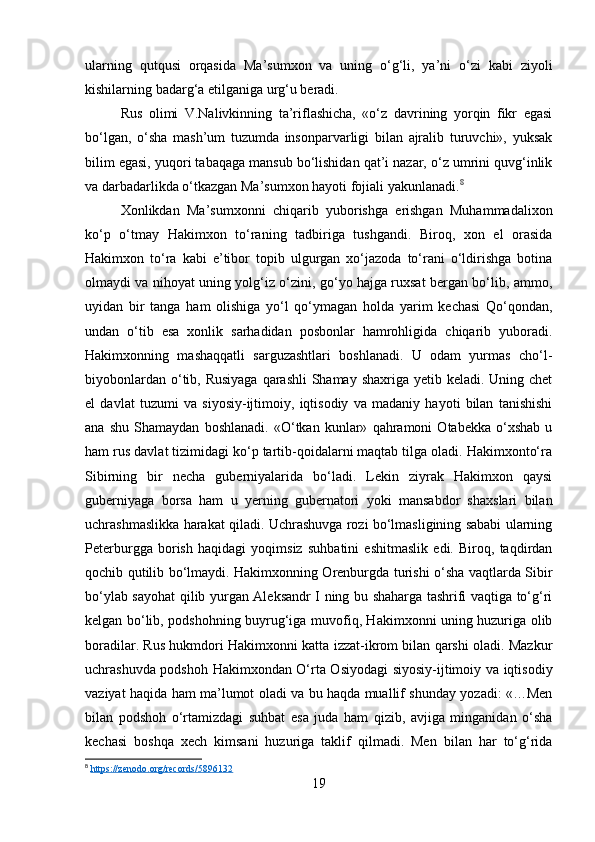 ularning   qutqusi   orqasida   Ma’sumxon   va   uning   o‘g‘li,   ya’ni   o‘zi   kabi   ziyoli
kishilarning badarg‘a etilganiga urg‘u beradi.
Rus   olimi   V.Nalivkinning   ta’riflashicha,   «o‘z   davrining   yorqin   fikr   egasi
bo‘lgan,   o‘sha   mash’um   tuzumda   insonparvarligi   bilan   ajralib   turuvchi»,   yuksak
bilim egasi, yuqori tabaqaga mansub bo‘lishidan qat’i nazar, o‘z umrini quvg‘inlik
va darbadarlikda o‘tkazgan Ma’sumxon hayoti fojiali yakunlanadi. 8
Xonlikdan   Ma’sumxonni   chiqarib   yuborishga   erishgan   Muhammadalixon
ko‘p   o‘tmay   Hakimxon   to‘raning   tadbiriga   tushgandi.   Biroq,   xon   el   orasida
Hakimxon   to‘ra   kabi   e’tibor   topib   ulgurgan   xo‘jazoda   to‘rani   o‘ldirishga   botina
olmaydi va nihoyat uning yolg‘iz o‘zini, go‘yo hajga ruxsat bergan bo‘lib, ammo,
uyidan   bir   tanga   ham   olishiga   yo‘l   qo‘ymagan   holda   yarim   kechasi   Qo‘qondan,
undan   o‘tib   esa   xonlik   sarhadidan   posbonlar   hamrohligida   chiqarib   yuboradi.
Hakimxonning   mashaqqatli   sarguzashtlari   boshlanadi.   U   odam   yurmas   cho‘l-
biyobonlardan o‘tib, Rusiyaga  qarashli  Shamay shaxriga yetib keladi. Uning chet
el   davlat   tuzumi   va   siyosiy-ijtimoiy,   iqtisodiy   va   madaniy   hayoti   bilan   tanishishi
ana   shu   Shamaydan   boshlanadi.   «O‘tkan   kunlar»   qahramoni   Otabekka   o‘xshab   u
ham rus davlat tizimidagi ko‘p tartib-qoidalarni maqtab tilga oladi. Hakimxonto‘ra
Sibirning   bir   necha   guberniyalarida   bo‘ladi.   Lekin   ziyrak   Hakimxon   qaysi
guberniyaga   borsa   ham   u   yerning   gubernatori   yoki   mansabdor   shaxslari   bilan
uchrashmaslikka harakat qiladi. Uchrashuvga rozi bo‘lmasligining sababi ularning
Peterburgga   borish   haqidagi   yoqimsiz   suhbatini   eshitmaslik   edi.   Biroq,   taqdirdan
qochib qutilib bo‘lmaydi. Hakimxonning Orenburgda turishi o‘sha vaqtlarda Sibir
bo‘ylab sayohat qilib yurgan Aleksandr I ning bu shaharga tashrifi vaqtiga to‘g‘ri
kelgan bo‘lib, podshohning buyrug‘iga muvofiq, Hakimxonni uning huzuriga olib
boradilar. Rus hukmdori Hakimxonni katta izzat-ikrom bilan qarshi oladi. Mazkur
uchrashuvda podshoh Hakimxondan O‘rta Osiyodagi  siyosiy-ijtimoiy va iqtisodiy
vaziyat haqida ham ma’lumot oladi va bu haqda muallif shunday yozadi: «…Men
bilan   podshoh   o‘rtamizdagi   suhbat   esa   juda   ham   qizib,   avjiga   minganidan   o‘sha
kechasi   boshqa   xech   kimsani   huzuriga   taklif   qilmadi.   Men   bilan   har   to‘g‘rida
8
  https://zenodo.org/records/5896132  
19 