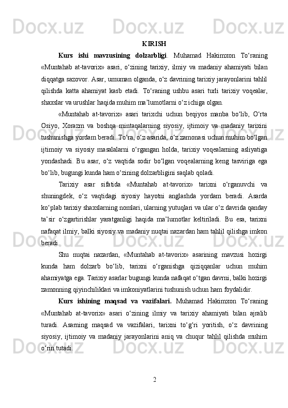 KIRISH
Kurs   ishi   mavzusining   dolzarbligi .   Muhamad   Hakimxon   To‘raning
«Muntahab   at-tavorix»   asari,   o‘zining   tarixiy,   ilmiy   va   madaniy   ahamiyati   bilan
diqqatga sazovor. Asar, umuman olganda, o‘z davrining tarixiy jarayonlarini tahlil
qilishda   katta   ahamiyat   kasb   etadi.   To‘raning   ushbu   asari   turli   tarixiy   voqealar,
shaxslar va urushlar haqida muhim ma’lumotlarni o‘z ichiga olgan.
«Muntahab   at-tavorix»   asari   tarixchi   uchun   beqiyos   manba   bo‘lib,   O‘rta
Osiyo,   Xorazm   va   boshqa   mintaqalarning   siyosiy,   ijtimoiy   va   madaniy   tarixini
tushunishga yordam beradi. To‘ra, o‘z asarida, o‘z zamonasi uchun muhim bo‘lgan
ijtimoiy   va   siyosiy   masalalarni   o‘rgangan   holda,   tarixiy   voqealarning   asliyatiga
yondashadi.   Bu   asar,   o‘z   vaqtida   sodir   bo‘lgan   voqealarning   keng   tasviriga   ega
bo‘lib, bugungi kunda ham o‘zining dolzarbligini saqlab qoladi.
Tarixiy   asar   sifatida   «Muntahab   at-tavorix»   tarixni   o‘rganuvchi   va
shuningdek,   o‘z   vaqtidagi   siyosiy   hayotni   anglashda   yordam   beradi.   Asarda
ko‘plab tarixiy shaxslarning nomlari, ularning yutuqlari va ular o‘z davrida qanday
ta’sir   o‘zgartirishlar   yaratganligi   haqida   ma’lumotlar   keltiriladi.   Bu   esa,   tarixni
nafaqat ilmiy, balki siyosiy va madaniy nuqtai nazardan ham tahlil qilishga imkon
beradi.
Shu   nuqtai   nazardan,   «Muntahab   at-tavorix»   asarining   mavzusi   hozirgi
kunda   ham   dolzarb   bo‘lib,   tarixni   o‘rganishga   qiziqqanlar   uchun   muhim
ahamiyatga ega. Tarixiy asarlar bugungi kunda nafaqat o‘tgan davrni, balki hozirgi
zamonning qiyinchiliklari va imkoniyatlarini tushunish uchun ham foydalidir.
Kurs   ishining   maqsad   va   vazifalari.   Muhamad   Hakimxon   To‘raning
«Muntahab   at-tavorix»   asari   o‘zining   ilmiy   va   tarixiy   ahamiyati   bilan   ajralib
turadi.   Asarning   maqsad   va   vazifalari,   tarixni   to‘g‘ri   yoritish,   o‘z   davrining
siyosiy,   ijtimoiy   va   madaniy   jarayonlarini   aniq   va   chuqur   tahlil   qilishda   muhim
o‘rin tutadi.
2 