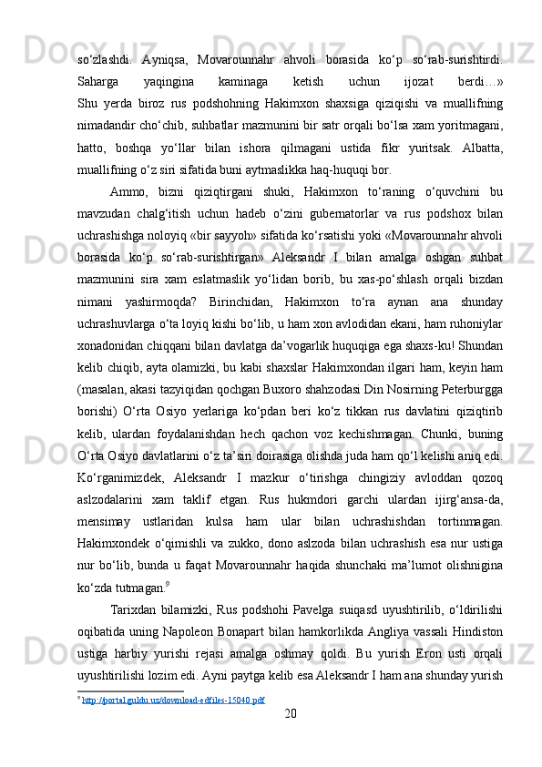 so‘zlashdi.   Ayniqsa,   Movarounnahr   ahvoli   borasida   ko‘p   so‘rab-surishtirdi.
Saharga   yaqingina   kaminaga   ketish   uchun   ijozat   berdi…»
Shu   yerda   biroz   rus   podshohning   Hakimxon   shaxsiga   qiziqishi   va   muallifning
nimadandir cho‘chib, suhbatlar mazmunini bir satr orqali bo‘lsa xam yoritmagani,
hatto,   boshqa   yo‘llar   bilan   ishora   qilmagani   ustida   fikr   yuritsak.   Albatta,
muallifning o‘z siri sifatida buni aytmaslikka haq-huquqi bor.
Ammo,   bizni   qiziqtirgani   shuki,   Hakimxon   to‘raning   o‘quvchini   bu
mavzudan   chalg‘itish   uchun   hadeb   o‘zini   gubernatorlar   va   rus   podshox   bilan
uchrashishga noloyiq «bir sayyoh» sifatida ko‘rsatishi yoki «Movarounnahr ahvoli
borasida   ko‘p   so‘rab-surishtirgan»   Aleksandr   I   bilan   amalga   oshgan   suhbat
mazmunini   sira   xam   eslatmaslik   yo‘lidan   borib,   bu   xas-po‘shlash   orqali   bizdan
nimani   yashirmoqda?   Birinchidan,   Hakimxon   to‘ra   aynan   ana   shunday
uchrashuvlarga o‘ta loyiq kishi bo‘lib, u ham xon avlodidan ekani, ham ruhoniylar
xonadonidan chiqqani bilan davlatga da’vogarlik huquqiga ega shaxs-ku! Shundan
kelib chiqib, ayta olamizki, bu kabi shaxslar Hakimxondan ilgari ham, keyin ham
(masalan, akasi tazyiqidan qochgan Buxoro shahzodasi Din Nosirning Peterburgga
borishi)   O‘rta   Osiyo   yerlariga   ko‘pdan   beri   ko‘z   tikkan   rus   davlatini   qiziqtirib
kelib,   ulardan   foydalanishdan   hech   qachon   voz   kechishmagan.   Chunki,   buning
O‘rta Osiyo davlatlarini o‘z ta’siri doirasiga olishda juda ham qo‘l kelishi aniq edi.
Ko‘rganimizdek,   Aleksandr   I   mazkur   o‘tirishga   chingiziy   avloddan   qozoq
aslzodalarini   xam   taklif   etgan.   Rus   hukmdori   garchi   ulardan   ijirg‘ansa-da,
mensimay   ustlaridan   kulsa   ham   ular   bilan   uchrashishdan   tortinmagan.
Hakimxondek   o‘qimishli   va   zukko,   dono   aslzoda   bilan   uchrashish   esa   nur   ustiga
nur   bo‘lib,   bunda   u   faqat   Movarounnahr   haqida   shunchaki   ma’lumot   olishnigina
ko‘zda tutmagan. 9
Tarixdan   bilamizki,   Rus   podshohi   Pavelga   suiqasd   uyushtirilib,   o‘ldirilishi
oqibatida   uning   Napoleon   Bonapart   bilan   hamkorlikda   Angliya   vassali   Hindiston
ustiga   harbiy   yurishi   rejasi   amalga   oshmay   qoldi.   Bu   yurish   Eron   usti   orqali
uyushtirilishi lozim edi. Ayni paytga kelib esa Aleksandr I ham ana shunday yurish
9
  http://portal.guldu.uz/download-edfiles-15040.pdf  
20 