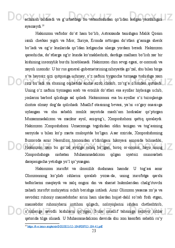 achinish   bildiradi   va   g‘urbatdagi   bu   vatandoshidan   qo‘lidan   kelgan   yaxshiligini
ayamaydi. 10
Hakimxon   vafodor   do‘st   ham   bo‘lib,   Astraxanda   tanishgan   Malik   Qosim
ismli   cherkas   yigiti   va   Misr,   Suriya,   Eronda   orttirgan   do‘stlari   g‘amiga   sherik
bo‘ladi   va   og‘ir   kunlarida   qo‘ldan   kelgancha   ularga   yordam   beradi.   Hakimxon
qarashicha, do‘stlarga og‘ir kunda ko‘maklashish, dardiga malham bo‘lish xar bir
kishining insoniylik burchi hisoblanadi. Hakimxon chin sevgi egasi, or-nomusli va
xayoli insondir. U bir rus general-gubernatorining nihoyatda go‘zal, shu bilan birga
o‘ta hayosiz qizi qutqusiga uchmay, o‘z nafsini tiygancha turmaga tushishga xam
rozi   bo‘ladi   va   shuning   oqibatida   ancha   azob   chekib,   zo‘rg‘a   o‘limdan   qutuladi.
Uning   o‘z   nafsini   tiymagan   arab   va   eronlik   do‘stlari   esa   ayollar   hiylasiga   uchib,
jonlarini   barbod   qilishiga   sal   qoladi.   Hakimxonni   esa   bu   ayollar   o‘z   tuzoqlariga
ilintira   olmay   dog‘da   qolishadi.   Muallif   otasining   bevasi,   ya’ni   «o‘gay   onasi»ga
uylangan   va   shu   sababli   xonlik   xayotida   mash’um   hodisalar   qo‘ptirgan
Muxammadalixon   va   mazkur   ayol,   aniqrog‘i,   Xonposhshoni   qattiq   qoralaydi.
Hakimxon   Xonposhshoni   Umarxonga   tegishidan   oldin   tanigan   va   tog‘asining
saroyida   u   bilan   ko‘p   marta   muloqotda   bo‘lgan.   Asar   oxirida,   Xonposhshoning
Buxoroda   amir   Nasrullox   tomonidan   o‘ldirilgani   hikoyasi   asnosida   bilinadiki,
Hakimxon   xam   bu   go‘zal   ayolga   oshiq   bo‘lgan,   biroq   or-nomus,   hayo   uning
Xonposhshoga   nisbatan   Muhammadalixon   qilgan   uyatsiz   munosabati
darajasigacha yetishga yo‘l qo‘ymagan.
Hakimxon   xurofot   va   ilmsizlik   dushmani   hamdir.   U   tog‘asi   amir
Olimxonning   ko‘plab   ishlarini   qoralab   yozsa-da,   uning   xurofotga   qarshi
tadbirlarini   maqtaydi   va   xalq   ongini   din   va   shariat   hukmlaridan   chalg‘ituvchi
zaharli xurofot mohiyatini ochib berishga intiladi. Amir Olimxon yasama xo‘ja va
savodsiz   ruhoniy   mansabdorlar   sirini   ham   ulardan   hujjat-dalil   so‘rab   fosh   etgan,
mansabdor   ruhoniylarni   imtihon   qilgach,   noloyiqlarini   ishdan   chetlashtirib,
o‘rinlariga   savodli   kishilarni   qo‘ygan.   Bular   muallif   tahsiniga   sazovor   ishlar
qatorida   tilga   olinadi.   U   Muhammadalixon   davrida   shu   xon   kasofati   sababli   ro‘y
10
  https://t-science.org/arxivDOI/2021/12-104/PDF/12-104-41.pdf  
23 