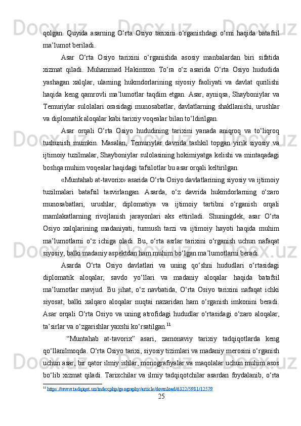 qolgan.   Quyida   asarning   O‘rta   Osiyo   tarixini   o‘rganishdagi   o‘rni   haqida   batafsil
ma’lumot beriladi.
Asar   O‘rta   Osiyo   tarixini   o‘rganishda   asosiy   manbalardan   biri   sifatida
xizmat   qiladi.   Muhammad   Hakimxon   To‘ra   o‘z   asarida   O‘rta   Osiyo   hududida
yashagan   xalqlar,   ularning   hukmdorlarining   siyosiy   faoliyati   va   davlat   qurilishi
haqida   keng   qamrovli   ma’lumotlar   taqdim   etgan.   Asar,   ayniqsa,   Shayboniylar   va
Temuriylar   sulolalari   orasidagi   munosabatlar,   davlatlarning   shakllanishi,   urushlar
va diplomatik aloqalar kabi tarixiy voqealar bilan to‘ldirilgan.
Asar   orqali   O‘rta   Osiyo   hududining   tarixini   yanada   aniqroq   va   to‘liqroq
tushunish   mumkin.   Masalan,   Temuriylar   davrida   tashkil   topgan   yirik   siyosiy   va
ijtimoiy tuzilmalar, Shayboniylar sulolasining hokimiyatga kelishi va mintaqadagi
boshqa muhim voqealar haqidagi tafsilotlar bu asar orqali keltirilgan.
«Muntahab at-tavorix» asarida O‘rta Osiyo davlatlarining siyosiy va ijtimoiy
tuzilmalari   batafsil   tasvirlangan.   Asarda,   o‘z   davrida   hukmdorlarning   o‘zaro
munosabatlari,   urushlar,   diplomatiya   va   ijtimoiy   tartibni   o‘rganish   orqali
mamlakatlarning   rivojlanish   jarayonlari   aks   ettiriladi.   Shuningdek,   asar   O‘rta
Osiyo   xalqlarining   madaniyati,   turmush   tarzi   va   ijtimoiy   hayoti   haqida   muhim
ma’lumotlarni   o‘z   ichiga   oladi.   Bu,   o‘rta   asrlar   tarixini   o‘rganish   uchun   nafaqat
siyosiy, balki madaniy aspektdan ham muhim bo‘lgan ma’lumotlarni beradi.
Asarda   O‘rta   Osiyo   davlatlari   va   uning   qo‘shni   hududlari   o‘rtasidagi
diplomatik   aloqalar,   savdo   yo‘llari   va   madaniy   aloqalar   haqida   batafsil
ma’lumotlar   mavjud.   Bu   jihat,   o‘z   navbatida,   O‘rta   Osiyo   tarixini   nafaqat   ichki
siyosat,   balki   xalqaro   aloqalar   nuqtai   nazaridan   ham   o‘rganish   imkonini   beradi.
Asar   orqali   O‘rta   Osiyo   va   uning   atrofidagi   hududlar   o‘rtasidagi   o‘zaro   aloqalar,
ta’sirlar va o‘zgarishlar yaxshi ko‘rsatilgan. 11
  “Muntahab   at-tavorix”   asari,   zamonaviy   tarixiy   tadqiqotlarda   keng
qo‘llanilmoqda. O‘rta Osiyo tarixi, siyosiy tizimlari va madaniy merosini o‘rganish
uchun asar, bir qator ilmiy ishlar, monografiyalar va maqolalar uchun muhim asos
bo‘lib   xizmat   qiladi.   Tarixchilar   va   ilmiy   tadqiqotchilar   asardan   foydalanib,  o‘rta
11
  https://www.tadqiqot.uz/index.php/geography/article/download/6322/5981/12579  
25 