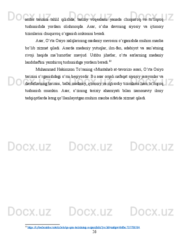 asrlar   tarixini   tahlil   qilishda,   tarixiy   voqealarni   yanada   chuqurroq   va   to‘liqroq
tushunishda   yordam   olishmoqda.   Asar,   o‘sha   davrning   siyosiy   va   ijtimoiy
tizimlarini chuqurroq o‘rganish imkonini beradi.
Asar, O‘rta Osiyo xalqlarining madaniy merosini o‘rganishda muhim manba
bo‘lib   xizmat   qiladi.   Asarda   madaniy   yutuqlar,   ilm-fan,   adabiyot   va   san’atning
rivoji   haqida   ma’lumotlar   mavjud.   Ushbu   jihatlar,   o‘rta   asrlarning   madaniy
landshaftini yaxshiroq tushunishga yordam beradi. 12
Muhammad Hakimxon To‘raning   «Muntahab at-tavorix»   asari, O‘rta Osiyo
tarixini o‘rganishdagi o‘rni beqiyosdir. Bu asar orqali nafaqat siyosiy jarayonlar va
davlatlarning tarixini, balki madaniy, ijtimoiy va iqtisodiy tizimlarni ham to‘liqroq
tushunish   mumkin.   Asar,   o‘zining   tarixiy   ahamiyati   bilan   zamonaviy   ilmiy
tadqiqotlarda keng qo‘llanilayotgan muhim manba sifatida xizmat qiladi.
12
  https://cyberleninka.ru/article/n/qo-qon-tarixining-o-rganilishi?ysclid=m6gwvb6fac735786564  
26 