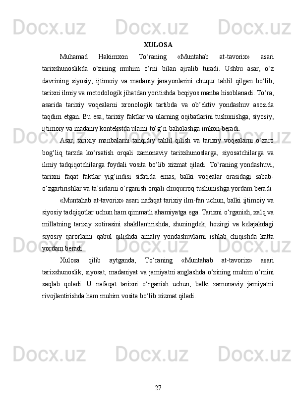 XULOSA
Muhamad   Hakimxon   To‘raning   «Muntahab   at-tavorix»   asari
tarixshunoslikda   o‘zining   muhim   o‘rni   bilan   ajralib   turadi.   Ushbu   asar,   o‘z
davrining   siyosiy,   ijtimoiy   va   madaniy   jarayonlarini   chuqur   tahlil   qilgan   bo‘lib,
tarixni ilmiy va metodologik jihatdan yoritishda beqiyos manba hisoblanadi. To‘ra,
asarida   tarixiy   voqealarni   xronologik   tartibda   va   ob’ektiv   yondashuv   asosida
taqdim etgan. Bu esa, tarixiy faktlar va ularning oqibatlarini tushunishga, siyosiy,
ijtimoiy va madaniy kontekstda ularni to‘g‘ri baholashga imkon beradi.
Asar,   tarixiy   manbalarni   tanqidiy   tahlil   qilish   va   tarixiy   voqealarni   o‘zaro
bog‘liq   tarzda   ko‘rsatish   orqali   zamonaviy   tarixshunoslarga,   siyosatchilarga   va
ilmiy   tadqiqotchilarga   foydali   vosita   bo‘lib   xizmat   qiladi.   To‘raning   yondashuvi,
tarixni   faqat   faktlar   yig‘indisi   sifatida   emas,   balki   voqealar   orasidagi   sabab-
o‘zgartirishlar va ta’sirlarni o‘rganish orqali chuqurroq tushunishga yordam beradi.
«Muntahab at-tavorix» asari nafaqat tarixiy ilm-fan uchun, balki ijtimoiy va
siyosiy tadqiqotlar uchun ham qimmatli ahamiyatga ega. Tarixni o‘rganish, xalq va
millatning   tarixiy   xotirasini   shakllantirishda,   shuningdek,   hozirgi   va   kelajakdagi
siyosiy   qarorlarni   qabul   qilishda   amaliy   yondashuvlarni   ishlab   chiqishda   katta
yordam beradi.
Xulosa   qilib   aytganda,   To‘raning   «Muntahab   at-tavorix»   asari
tarixshunoslik, siyosat, madaniyat va jamiyatni anglashda o‘zining muhim o‘rnini
saqlab   qoladi.   U   nafaqat   tarixni   o‘rganish   uchun,   balki   zamonaviy   jamiyatni
rivojlantirishda ham muhim vosita bo‘lib xizmat qiladi.
27 