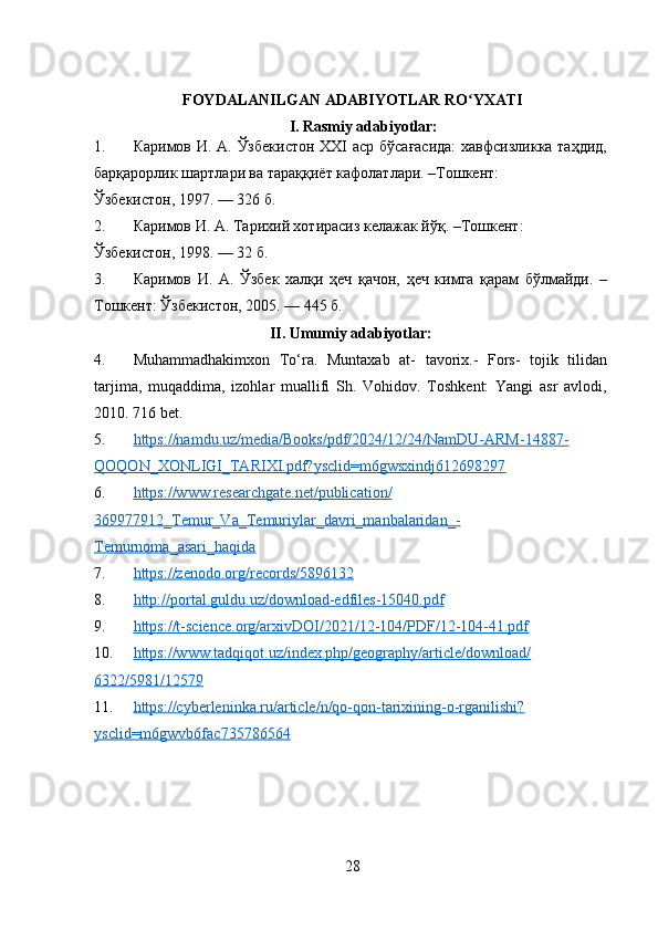 FOYDALANILGAN ADABIYOTLAR RO YXATIʻ
I. Rasmiy adabiyotlar:
1. Каримов И. А. Ўзбекистон  ХХI аср бўсағасида:  хавфсизликка таҳдид,
барқарорлик шартлари ва тараққиёт кафолатлари. –Тошкент: 
Ўзбекистон, 1997. — 326 б. 
2. Каримов И. А. Тарихий хотирасиз келажак йўқ. –Тошкент: 
Ўзбекистон, 1998. — 32 б. 
3. Каримов   И.   А.   Ўзбек   халқи   ҳеч   қачон,   ҳеч   кимга   қарам   бўлмайди.   –
Тошкент: Ўзбекистон, 2005. — 445 б. 
II. Umumiy adabiyotlar:
4. Muhammadhakimxon   To‘ra.   Muntaxab   at-   tavorix.-   Fors-   tojik   tilidan
tarjima,   muqaddima,   izohlar   muallifi   Sh.   Vohidov.   Toshkent:   Yangi   asr   avlodi,
2010. 716 bet.
5. https://namdu.uz/media/Books/pdf/2024/12/24/NamDU-ARM-14887-   
QOQON_XONLIGI_TARIXI.pdf?ysclid=m6gwsxindj612698297  
6. https://www.researchgate.net/publication/   
369977912_Temur_Va_Temuriylar_davri_manbalaridan_-
Temurnoma_asari_haqida  
7. https://zenodo.org/records/5896132     
8. http://portal.guldu.uz/download-edfiles-15040.pdf     
9. https://t-science.org/arxivDOI/2021/12-104/PDF/12-104-41.pdf     
10. https://www.tadqiqot.uz/index.php/geography/article/download/   
6322/5981/12579  
11. https://cyberleninka.ru/article/n/qo-qon-tarixining-o-rganilishi?   
ysclid=m6gwvb6fac735786564  
28 