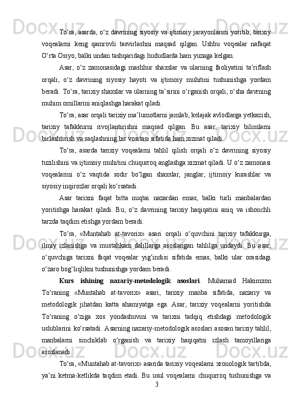 To‘ra, asarda, o‘z davrining siyosiy va ijtimoiy jarayonlarini yoritib, tarixiy
voqealarni   keng   qamrovli   tasvirlashni   maqsad   qilgan.   Ushbu   voqealar   nafaqat
O‘rta Osiyo, balki undan tashqaridagi hududlarda ham yuzaga kelgan.
Asar,   o‘z   zamonasidagi   mashhur   shaxslar   va   ularning   faoliyatini   ta’riflash
orqali,   o‘z   davrining   siyosiy   hayoti   va   ijtimoiy   muhitini   tushunishga   yordam
beradi. To‘ra, tarixiy shaxslar va ularning ta’sirini o‘rganish orqali, o‘sha davrning
muhim omillarini aniqlashga harakat qiladi.
To‘ra, asar orqali tarixiy ma’lumotlarni jamlab, kelajak avlodlarga yetkazish,
tarixiy   tafakkurni   rivojlantirishni   maqsad   qilgan.   Bu   asar,   tarixiy   bilimlarni
birlashtirish va saqlashning bir vositasi sifatida ham xizmat qiladi.
To‘ra,   asarda   tarixiy   voqealarni   tahlil   qilish   orqali   o‘z   davrining   siyosiy
tuzilishini va ijtimoiy muhitini chuqurroq anglashga xizmat qiladi. U o‘z zamonasi
voqealarini   o‘z   vaqtida   sodir   bo‘lgan   shaxslar,   janglar,   ijtimoiy   kurashlar   va
siyosiy inqirozlar orqali ko‘rsatadi.
Asar   tarixni   faqat   bitta   nuqtai   nazardan   emas,   balki   turli   manbalardan
yoritishga   harakat   qiladi.   Bu,   o‘z   davrining   tarixiy   haqiqatini   aniq   va   ishonchli
tarzda taqdim etishga yordam beradi.
To‘ra,   «Muntahab   at-tavorix»   asari   orqali   o‘quvchini   tarixiy   tafakkurga,
ilmiy   izlanishga   va   mustahkam   dalillarga   asoslangan   tahlilga   undaydi.   Bu   asar,
o‘quvchiga   tarixni   faqat   voqealar   yig‘indisi   sifatida   emas,   balki   ular   orasidagi
o‘zaro bog‘liqlikni tushunishga yordam beradi.
Kurs   ishining   nazariy-metodologik   asoslari .   Muhamad   Hakimxon
To‘raning   «Muntahab   at-tavorix»   asari,   tarixiy   manba   sifatida,   nazariy   va
metodologik   jihatdan   katta   ahamiyatga   ega.   Asar,   tarixiy   voqealarni   yoritishda
To‘raning   o‘ziga   xos   yondashuvini   va   tarixni   tadqiq   etishdagi   metodologik
uslublarini ko‘rsatadi. Asarning nazariy-metodologik asoslari asosan tarixiy tahlil,
manbalarni   sinchiklab   o‘rganish   va   tarixiy   haqiqatni   izlash   tamoyillariga
asoslanadi.
To‘ra, «Muntahab at-tavorix» asarida tarixiy voqealarni xronologik tartibda,
ya’ni   ketma-ketlikda   taqdim   etadi.   Bu   usul   voqealarni   chuqurroq   tushunishga   va
3 