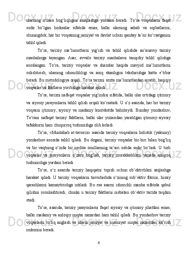 ularning   o‘zaro   bog‘liqligini   aniqlashga   yordam   beradi.   To‘ra   voqealarni   faqat
sodir   bo‘lgan   hodisalar   sifatida   emas,   balki   ularning   sabab   va   oqibatlarini,
shuningdek, har bir voqeaning jamiyat va davlat uchun qanday ta’sir ko‘rsatganini
tahlil qiladi.
To‘ra,   tarixiy   ma’lumotlarni   yig‘ish   va   tahlil   qilishda   an’anaviy   tarixiy
manbalarga   tayangan.   Asar,   avvalo   tarixiy   manbalarni   tanqidiy   tahlil   qilishga
asoslangan.   To‘ra,   tarixiy   voqealar   va   shaxslar   haqida   mavjud   ma’lumotlarni
solishtirish,   ularning   ishonchliligi   va   aniq   ekanligini   tekshirishga   katta   e’tibor
beradi. Bu metodologiya orqali, To‘ra tarixni soxta ma’lumotlardan ajratib, haqiqiy
voqealar va faktlarni yoritishga harakat qiladi.
To‘ra, tarixni nafaqat voqealar yig‘indisi sifatida, balki ular ortidagi ijtimoiy
va siyosiy jarayonlarni tahlil qilish orqali ko‘rsatadi. U o‘z asarida, har bir tarixiy
voqeani   ijtimoiy,   siyosiy   va   madaniy   kontekstda   baholaydi.   Bunday   yondashuv,
To‘rani   nafaqat   tarixiy   faktlarni,   balki   ular   yuzasidan   yaratilgan   ijtimoiy-siyosiy
tafakkurni ham chuqurroq tushunishga olib keladi.
To‘ra,   «Muntahab   at-tavorix»   asarida   tarixiy   voqealarni   holistik   (yakuniy)
yondashuv   asosida   tahlil   qiladi.   Bu   degani,   tarixiy   voqealar   bir-biri   bilan   bog‘liq
va   bir   vaqtning   o‘zida   bir   nechta   omillarning   ta’siri   ostida   sodir   bo‘ladi.   U   turli
voqealar   va   jarayonlarni   o‘zaro   bog‘lab,   tarixiy   murakkablikni   yanada   aniqroq
tushunishga yordam beradi.
To‘ra,   o‘z   asarida   tarixiy   haqiqatni   topish   uchun   ob’ektivlikni   saqlashga
harakat   qiladi.   U   tarixiy   voqealarni   tasvirlashda   o‘zining   sub’ektiv   fikrini,   hissiy
qarashlarini   kamaytirishga   intiladi.   Bu   esa   asarni   ishonchli   manba   sifatida   qabul
qilishni   osonlashtiradi,   chunki   u   tarixiy   faktlarni   nisbatan   ob’ektiv   tarzda   taqdim
etadi.
To‘ra,   asarida,   tarixiy   jarayonlarni   faqat   siyosiy   va   ijtimoiy   jihatdan   emas,
balki madaniy va axloqiy nuqtai nazardan ham tahlil qiladi. Bu yondashuv tarixiy
voqealarni   to‘liq   anglash   va   ularni   jamiyat   va   insoniyat   nuqtai   nazaridan   ko‘rish
imkonini beradi.
4 