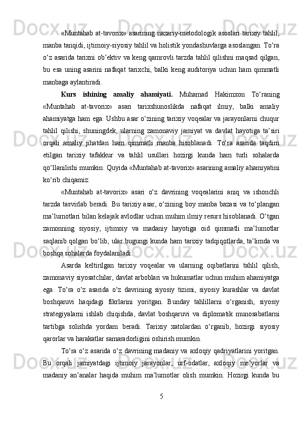 «Muntahab at-tavorix» asarining nazariy-metodologik asoslari tarixiy tahlil,
manba tanqidi, ijtimoiy-siyosiy tahlil va holistik yondashuvlarga asoslangan. To‘ra
o‘z asarida tarixni ob’ektiv va keng qamrovli tarzda tahlil qilishni maqsad qilgan,
bu   esa   uning   asarini   nafaqat   tarixchi,   balki   keng   auditoriya   uchun   ham   qimmatli
manbaga aylantiradi.
Kurs   ishining   amaliy   ahamiyati.   Muhamad   Hakimxon   To‘raning
«Muntahab   at-tavorix»   asari   tarixshunoslikda   nafaqat   ilmiy,   balki   amaliy
ahamiyatga ham ega. Ushbu asar o‘zining tarixiy voqealar va jarayonlarni chuqur
tahlil   qilishi,   shuningdek,   ularning   zamonaviy   jamiyat   va   davlat   hayotiga   ta’siri
orqali   amaliy   jihatdan   ham   qimmatli   manba   hisoblanadi.   To‘ra   asarida   taqdim
etilgan   tarixiy   tafakkur   va   tahlil   usullari   hozirgi   kunda   ham   turli   sohalarda
qo‘llanilishi mumkin. Quyida «Muntahab at-tavorix» asarining amaliy ahamiyatini
ko‘rib chiqamiz:
«Muntahab   at-tavorix»   asari   o‘z   davrining   voqealarini   aniq   va   ishonchli
tarzda  tasvirlab  beradi. Bu  tarixiy asar,  o‘zining boy  manba bazasi   va  to‘plangan
ma’lumotlari bilan kelajak avlodlar uchun muhim ilmiy resurs hisoblanadi. O‘tgan
zamonning   siyosiy,   ijtimoiy   va   madaniy   hayotiga   oid   qimmatli   ma’lumotlar
saqlanib qolgan bo‘lib, ular bugungi kunda ham tarixiy tadqiqotlarda, ta’limda va
boshqa sohalarda foydalaniladi.
Asarda   keltirilgan   tarixiy   voqealar   va   ularning   oqibatlarini   tahlil   qilish,
zamonaviy siyosatchilar, davlat arboblari va hukumatlar uchun muhim ahamiyatga
ega.   To‘ra   o‘z   asarida   o‘z   davrining   siyosiy   tizimi,   siyosiy   kurashlar   va   davlat
boshqaruvi   haqidagi   fikrlarini   yoritgan.   Bunday   tahlillarni   o‘rganish,   siyosiy
strategiyalarni   ishlab   chiqishda,   davlat   boshqaruvi   va   diplomatik   munosabatlarni
tartibga   solishda   yordam   beradi.   Tarixiy   xatolardan   o‘rganib,   hozirgi   siyosiy
qarorlar va harakatlar samaradorligini oshirish mumkin.
To‘ra o‘z asarida o‘z davrining madaniy va axloqiy qadriyatlarini yoritgan.
Bu   orqali   jamiyatdagi   ijtimoiy   jarayonlar,   urf-odatlar,   axloqiy   me’yorlar   va
madaniy   an’analar   haqida   muhim   ma’lumotlar   olish   mumkin.   Hozirgi   kunda   bu
5 