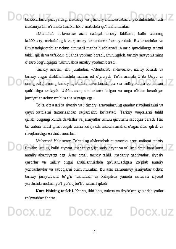 tafakkurlarni   jamiyatdagi   madaniy   va   ijtimoiy   munosabatlarni   yaxshilashda,   turli
madaniyatlar o‘rtasida hamkorlik o‘rnatishda qo‘llash mumkin.
«Muntahab   at-tavorix»   asari   nafaqat   tarixiy   faktlarni,   balki   ularning
tafakkuriy,   metodologik   va   ijtimoiy   tomonlarini   ham   yoritadi.   Bu   tarixchilar   va
ilmiy tadqiqotchilar uchun qimmatli manba hisoblanadi. Asar o‘quvchilarga tarixni
tahlil qilish va tafakkur qilishda yordam beradi, shuningdek, tarixiy jarayonlarning
o‘zaro bog‘liqligini tushunishda amaliy yordam beradi.
Tarixiy   asarlar,   shu   jumladan,   «Muntahab   at-tavorix»,   milliy   kimlik   va
tarixiy   ongni   shakllantirishda   muhim   rol   o‘ynaydi.   To‘ra   asarida   O‘rta   Osiyo   va
uning   xalqlarining   tarixiy   tajribalari   tasvirlanadi,   bu   esa   milliy   xotira   va   tarixni
qadrlashga   undaydi.   Ushbu   asar,   o‘z   tarixini   bilgan   va   unga   e’tibor   beradigan
jamiyatlar uchun muhim ahamiyatga ega.
To‘ra o‘z asarida siyosiy va ijtimoiy jarayonlarning qanday rivojlanishini va
qaysi   xatolarni   takrorlashdan   saqlanishni   ko‘rsatadi.   Tarixiy   voqealarni   tahlil
qilish, bugungi kunda davlatlar va jamiyatlar uchun qimmatli saboqlar beradi. Har
bir xatoni tahlil qilish orqali ularni kelajakda takrorlamaslik, o‘zgarishlar qilish va
rivojlanishga erishish mumkin.
Muhamad Hakimxon To‘raning «Muntahab at-tavorix» asari nafaqat tarixiy
ilm-fan uchun, balki siyosat, madaniyat, ijtimoiy hayot va ta’lim uchun ham katta
amaliy   ahamiyatga   ega.   Asar   orqali   tarixiy   tahlil,   madaniy   qadriyatlar,   siyosiy
qarorlar   va   milliy   ongni   shakllantirishda   qo‘llaniladigan   ko‘plab   amaliy
yondashuvlar   va   saboqlarni   olish   mumkin.   Bu   asar   zamonaviy   jamiyatlar   uchun
tarixiy   jarayonlarni   to‘g‘ri   tushunish   va   kelajakda   yanada   samarali   siyosat
yuritishda muhim yo‘l-yo‘riq bo‘lib xizmat qiladi.
Kurs ishining tarkibi.  Kirish, ikki bob, xulosa va foydalanilgan adabiyotlar
ro yxatidan iborat.ʻ
6 