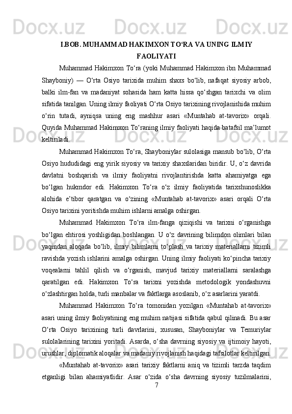 I.BOB. MUHAMMAD HAKIMXON TO‘RA VA UNING ILMIY
FAOLIYATI
Muhammad Hakimxon To‘ra (yoki Muhammad Hakimxon ibn Muhammad
Shayboniy)   —   O‘rta   Osiyo   tarixida   muhim   shaxs   bo‘lib,   nafaqat   siyosiy   arbob,
balki   ilm-fan   va   madaniyat   sohasida   ham   katta   hissa   qo‘shgan   tarixchi   va   olim
sifatida tanilgan. Uning ilmiy faoliyati O‘rta Osiyo tarixining rivojlanishida muhim
o‘rin   tutadi,   ayniqsa   uning   eng   mashhur   asari   «Muntahab   at-tavorix»   orqali.
Quyida Muhammad Hakimxon To‘raning ilmiy faoliyati haqida batafsil ma’lumot
keltiriladi.
Muhammad Hakimxon To‘ra, Shayboniylar sulolasiga mansub bo‘lib, O‘rta
Osiyo hududidagi  eng yirik siyosiy va tarixiy shaxslaridan  biridir. U, o‘z davrida
davlatni   boshqarish   va   ilmiy   faoliyatni   rivojlantirishda   katta   ahamiyatga   ega
bo‘lgan   hukmdor   edi.   Hakimxon   To‘ra   o‘z   ilmiy   faoliyatida   tarixshunoslikka
alohida   e’tibor   qaratgan   va   o‘zining   «Muntahab   at-tavorix»   asari   orqali   O‘rta
Osiyo tarixini yoritishda muhim ishlarni amalga oshirgan.
Muhammad   Hakimxon   To‘ra   ilm-fanga   qiziqishi   va   tarixni   o‘rganishga
bo‘lgan   ehtirosi   yoshligidan   boshlangan.   U  o‘z  davrining   bilimdon   olimlari   bilan
yaqindan   aloqada   bo‘lib,   ilmiy   bilimlarni   to‘plash   va   tarixiy   materiallarni   tizimli
ravishda yozish ishlarini amalga oshirgan. Uning ilmiy faoliyati ko‘pincha tarixiy
voqealarni   tahlil   qilish   va   o‘rganish,   mavjud   tarixiy   materiallarni   saralashga
qaratilgan   edi.   Hakimxon   To‘ra   tarixni   yozishda   metodologik   yondashuvni
o‘zlashtirgan holda, turli manbalar va faktlarga asoslanib, o‘z asarlarini yaratdi.
Muhammad   Hakimxon   To‘ra   tomonidan   yozilgan   «Muntahab   at-tavorix»
asari uning ilmiy faoliyatining eng muhim natijasi sifatida qabul qilinadi. Bu asar
O‘rta   Osiyo   tarixining   turli   davrlarini,   xususan,   Shayboniylar   va   Temuriylar
sulolalarining tarixini  yoritadi. Asarda, o‘sha davrning siyosiy  va ijtimoiy hayoti,
urushlar, diplomatik aloqalar va madaniy rivojlanish haqidagi tafsilotlar keltirilgan.
«Muntahab   at-tavorix»   asari   tarixiy   faktlarni   aniq   va   tizimli   tarzda   taqdim
etganligi   bilan   ahamiyatlidir.   Asar   o‘zida   o‘sha   davrning   siyosiy   tuzilmalarini,
7 