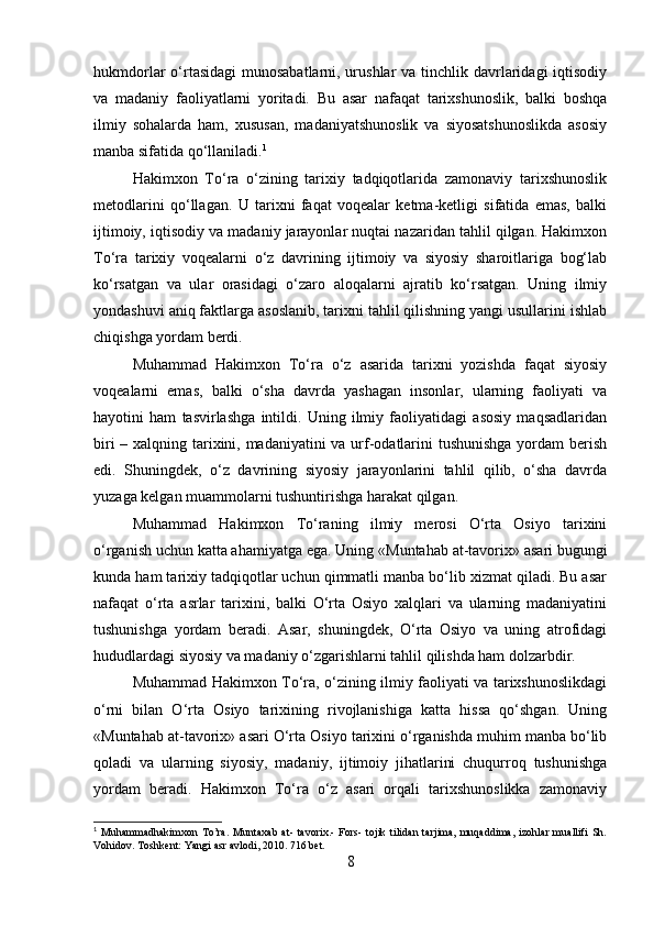 hukmdorlar o‘rtasidagi  munosabatlarni, urushlar  va tinchlik davrlaridagi  iqtisodiy
va   madaniy   faoliyatlarni   yoritadi.   Bu   asar   nafaqat   tarixshunoslik,   balki   boshqa
ilmiy   sohalarda   ham,   xususan,   madaniyatshunoslik   va   siyosatshunoslikda   asosiy
manba sifatida qo‘llaniladi. 1
Hakimxon   To‘ra   o‘zining   tarixiy   tadqiqotlarida   zamonaviy   tarixshunoslik
metodlarini   qo‘llagan.   U   tarixni   faqat   voqealar   ketma-ketligi   sifatida   emas,   balki
ijtimoiy, iqtisodiy va madaniy jarayonlar nuqtai nazaridan tahlil qilgan. Hakimxon
To‘ra   tarixiy   voqealarni   o‘z   davrining   ijtimoiy   va   siyosiy   sharoitlariga   bog‘lab
ko‘rsatgan   va   ular   orasidagi   o‘zaro   aloqalarni   ajratib   ko‘rsatgan.   Uning   ilmiy
yondashuvi aniq faktlarga asoslanib, tarixni tahlil qilishning yangi usullarini ishlab
chiqishga yordam berdi.
Muhammad   Hakimxon   To‘ra   o‘z   asarida   tarixni   yozishda   faqat   siyosiy
voqealarni   emas,   balki   o‘sha   davrda   yashagan   insonlar,   ularning   faoliyati   va
hayotini   ham   tasvirlashga   intildi.   Uning   ilmiy   faoliyatidagi   asosiy   maqsadlaridan
biri  – xalqning tarixini, madaniyatini va urf-odatlarini  tushunishga  yordam berish
edi.   Shuningdek,   o‘z   davrining   siyosiy   jarayonlarini   tahlil   qilib,   o‘sha   davrda
yuzaga kelgan muammolarni tushuntirishga harakat qilgan.
Muhammad   Hakimxon   To‘raning   ilmiy   merosi   O‘rta   Osiyo   tarixini
o‘rganish uchun katta ahamiyatga ega. Uning  «Muntahab at-tavorix»  asari bugungi
kunda ham tarixiy tadqiqotlar uchun qimmatli manba bo‘lib xizmat qiladi. Bu asar
nafaqat   o‘rta   asrlar   tarixini,   balki   O‘rta   Osiyo   xalqlari   va   ularning   madaniyatini
tushunishga   yordam   beradi.   Asar,   shuningdek,   O‘rta   Osiyo   va   uning   atrofidagi
hududlardagi siyosiy va madaniy o‘zgarishlarni tahlil qilishda ham dolzarbdir.
Muhammad Hakimxon To‘ra, o‘zining ilmiy faoliyati va tarixshunoslikdagi
o‘rni   bilan   O‘rta   Osiyo   tarixining   rivojlanishiga   katta   hissa   qo‘shgan.   Uning
«Muntahab at-tavorix»  asari O‘rta Osiyo tarixini o‘rganishda muhim manba bo‘lib
qoladi   va   ularning   siyosiy,   madaniy,   ijtimoiy   jihatlarini   chuqurroq   tushunishga
yordam   beradi.   Hakimxon   To‘ra   o‘z   asari   orqali   tarixshunoslikka   zamonaviy
1
  Muhammadhakimxon   To’ra.   Muntaxab   at-   tavorix.-   Fors-   tojik   tilidan   tarjima,   muqaddima,   izohlar   muallifi   Sh.
Vohidov. Toshkent: Yangi asr avlodi, 2010. 716 bet.
8