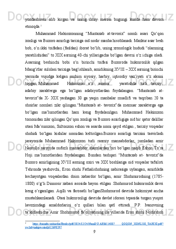 yondashuvni   olib   kirgan   va   uning   ilmiy   merosi   bugungi   kunda   ham   davom
etmoqda. 2
Muhammad   Hakimxonning   “Muntaxab   at-tavorix”   nomli   asari   Qo‘qon
xonligi va Buxoro amirligi tarixiga oid nodir manba hisoblanadi. Mazkur asar besh
bob, o‘n ikki toifadan (fasldan) iborat bo‘lib, uning xronologik hududi “olamning
yaratilishidan” to XIX asrning 40-chi yillarigacha bo‘lgan davrni o‘z ichiga oladi.
Asarning   beshinchi   bobi   o‘n   birinchi   toifasi   Buxoroda   hukmronlik   qilgan
Mang‘itlar sulolasi tarixiga bag‘ishlanib, amirlikning XVIII – XIX asrning birinchi
yarmida   vujudga   kelgan   muhim   siyosiy,   harbiy,   iqtisodiy   vaz’iyati   o‘z   aksini
topgan. Muhammad Hakimxon o‘z asarini yaratishda turli tarixiy,
adabiy   xarakterga   ega   bo‘lgan   adabiyotlardan   foydalangan.   “Muntaxab   at-
tavorix”da   X-   XIX   yashagan   30   ga   yaqin   manbalar   muallifi   va   taqriban   20   ta
shoirlar   nomlari   zikr   qilingan.“Muntaxab   at-   tavorix”da   memuar   xarakterga   ega
bo‘lgan   ma’lumotlardan   ham   keng   foydalanilgan.   Muhammad   Hakimxon
tomonidan zikr qilingan Qo‘qon xonligi va Buxoro amirligiga oid bir qator dalillar
otasi Ma’sumxon, Sultonxon eshon va asarda nomi qayd etilgan , tarixiy voqealar
shohidi   bo‘lgan   kishilar   nomidan   keltirilgan.Buxoro   amirligi   tarixini   tasvirlash
jarayonida   Muhammad   Hakimxon   turli   rasmiy   mansabdorlar,   jumladan   amir
Nasrullo  saroyida   nufuzli   mansabdor   shaxslardan   biri   bo‘lgan   naqib  Eshon   To‘ra
Hoji   ma’lumotlaridan   foydalangan.   Bundan   tashqari   “Muntaxab   at-   tavorix”da
Buxoro amirligining XVIII  asrning oxiri  va XIX boshlariga  oid voqealar  tafsiloti
Tehronda   yashovchi,   Eron   shohi   Fathalishohning   nabirasiga   uylangan,   amirlikda
kechayotgan   voqealardan   doim   xabardor   bo‘lgan,   amir   Shohmurodning   (1785-
1800)  o‘g‘li  Dinnosir  xabari  asosida  bayon etilgan .Shohmurod hukmronlik davri
keng   o‘rganilgan.   Aqilli   va   farosatli   bo‘lganShohmurod   davrida   hokimiyat   ancha
mustahkamlanadi. Otasi hukmronligi davrida davlat idorasi tepasida turgan yuqori
lavozimdagi   amaldorlarini   o‘z   qullari   bilan   qatl   ettiradi.   P.P.   Ivanovning
ta’kidlashicha  Amir   Shohmurod  fa’oliyatining  ilk  yillarida   Eron  shohi  Nodirshoh
2
  https://namdu.uz/media/Books/pdf/2024/12/24/NamDU-ARM-14887   QOQON_XONLIGI_TARIXI.pdf?
ysclid=m6gwsxindj612698297  
9 