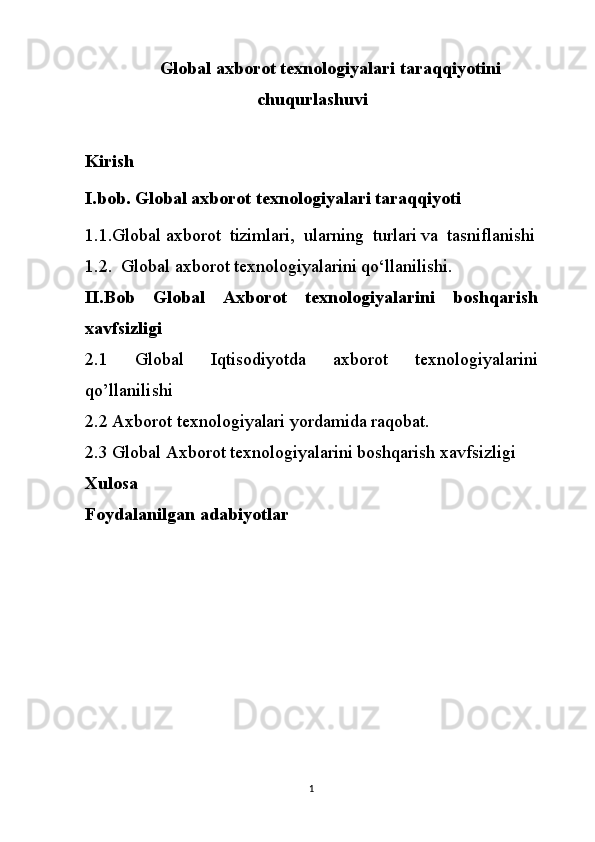 Global axborot texnologiyalari taraqqiyotini
chuqurlashuvi
Kirish
I.bob. Global axborot texnologiyalari taraqqiyoti
1.1.Global axborot  tizimlari,  ularning  turlari va  tasniflanishi
1.2.  Global axborot texnologiyalarini qo‘llanilishi.
II.Bob   Global   Axborot   texnologiyalarini   boshqarish
xavfsizligi
2.1   Global   Iqtisodiyotda   axborot   texnologiyalarini
qo’llanilishi
2.2 Axborot texnologiyalari yordamida raqobat.
2.3 Global Axborot texnologiyalarini boshqarish xavfsizligi
Xulosa
Foydalanilgan adabiyotlar
1 