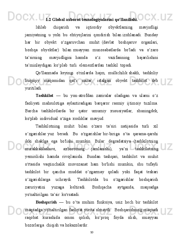 1.2 Global axborot texnologiyalarini qo‘llanilishi.
Ishlab     chiqarish     va     iqtisodiy     obyektlaming     mavjudligi
jamiyatning  u  yoki  bu  ehtiyojlarini  qondirish  bilan izohlanadi.  Bunday
har     bir     obyekt     o‘zgaruvchan     muhit   (davlat     boshqaruv     organlari,
boshqa     obyektlar)     bilan   muayyan     munosabatlarda     bo'ladi     va     o‘zaro
ta’sirning     mavjudligini   hamda     o‘z     vazifasining     bajarilishini
ta’minlaydigan  ko‘plab  turli  elementlardan  tashkil  topadi.
Qo'llanmada  keyingi  o'rinlarda   hajm,  mulkchilik shakli,  tashkiliy
huquqiy     maqomidan     qat’i     nazar,     istalgan     obyekt     tashkilot     deb
yuritiladi.
Tashkilot    —   bu   yon-atrofdan   zaxiralar   oladigan   va   ularni   o‘z
faoliyati   mahsulotiga   aylantiradigan   barqaror   rasmiy   ijtimoiy   tuzilma.
Barcha     tashkilotlarda     bir     qator     umumiy     xususiyatlar,     shuningdek,
ko'plab  individual  o'ziga  xosliklar  mavjud.
Tashkilotning     muhit     bilan     o'zaro     ta’siri     natijasida     turli     xil
o‘zgarishlar   yuz     beradi.     Bu     o'zgarishlar   bir-biriga     o‘ta     qarama-qarshi
ikki   shaklga   ega   bo'lishi   mumkin.   Bular:   degradatsiya   (tashkilotning
murakkablashuvi,     axborotning     jamlanishi),     ya’ni     tashkilotning
yemirilishi     hamda     rivojlanishi.     Bundan     tashqari,     tashkilot     va     muhit
o'rtasida     vaqtinchalik     muvozanat     ham     bo'lishi     mumkin,     shu     tufayli
tashkilot     bir     qancha     muddat     o‘zgarmay     qoladi     yoki     faqat     teskari
o‘zgarishlarga     uchraydi.     Tashkilotda     bu     o'zgarishlar     boshqarish
zaruriyatini     yuzaga     keltiradi.     Boshqacha     aytganda,     maqsadga
yo'naltirilgan  ta’sir  ko'rsatadi.
Boshqarish   —  bu  o‘ta  muhim  funksiya,  usiz  hech  bir  tashkilot
maqsadga yo'naltirilgan faoliyat yurita olmaydi.   Boshqarishning maqsadi
raqobat     kurashida     omon     qolish,     ko‘proq     foyda     olish,     muayyan
bozorlarga  chiqish va hokazolardir.
10 