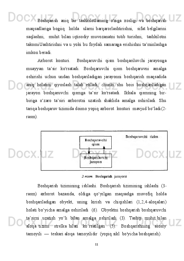 Boshqarish  aniq  bir  tashkilotlaming  o'ziga  xosligi  va  boshqarish
maqsadlariga   bogiiq     holda     ularni   barqarorlashtirishni,     sifat   belgilarini
saqlashni,     muhit   bilan   iqtisodiy   muvozanatni   tutib   turishni,     tashkilotni
takomiUashtirishni va u yoki bu foydali samaraga erishishni ta’minlashga
imkon beradi.
Axborot   konturi.     Boshqaruvchi   qism   boshqariluvchi   jarayonga
muayyan     ta’sir     ko'rsatadi.     Boshqaruvchi     qism     boshqaruvni     amalga
oshirishi  uchun  undan  boshqariladigan  jarayonni  boshqarish  maqsadida
aniq  holatini  qiyoslash  talab  etiladi,  chunki  shu  bois  boshqariladigan
jarayon     boshqaruvchi     qismga     ta’sir     ko'rsatadi.     Ikkala     qismning     bir-
biriga  o‘zaro  ta’siri  axborotni  uzatish  shaklida  amalga  oshiriladi.  Shu
tariqa boshqaruv tizimida doimo yopiq axborot  konturi  mavjud bo‘ladi(2-
rasm).
Boshqarish    tizimining    isblashi .   Boshqarish    tizimining    ishlashi   (3-
rasm )     axborot     bazasida ,     oldiga     qo ‘ yilgan     maqsadga     muvofiq     holda
boshqariladigan     obyekt ,     uning     kirish     va     chiqishlari     (1,2,4- aloqalari )
holati   bo ‘ yicha   amalga   oshiriladi    (6).    Obyektni boshqarish boshqaruvchi
ta’sirni   uzatish   yo‘li   bilan   amalga   oshiriladi   (3).   Tashqi   muhit bilan
aloqa   tizimi     strelka   bilan     ko‘rsatilgan     (5).     Boshqarishning     asosiy
tamoyili  —  teskari aloqa  tamoyilidir  (yopiq sikl  bo'yicha boshqarish).
11 