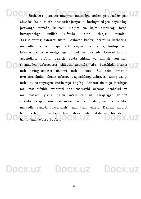 Boshqarish  jarayoni  muayyan  maqsadga  erishishga  yo'naltirilgan.
Shundan  kelib  chiqib,  boshqarish jarayonini  boshqariladigan  obyektdagi
jarayonga     muvofiq     keluvchi     maqsad     va     hajm     o'rtasidagi     farqni
kamaytirishga     intilish     sifatida     ko‘rib     chiqish     mumkin.
Tashkilotning   axborot   tizimi.   Axborot   konturi   doirasida   boshqarish
maqsadlari   haqida,   boshqariluvchi   jarayon   holati   haqida,     boshqaruvchi
ta’sirlar   haqida   axborotga   ega bo'linadi   va   uzatiladi.   Axborot   konturi
axborotlarni     yig‘ish,     uzatish,     qayta     ishlash     va     saqlash     vositalari,
shuningdek,   axborotlarni   ishlovchi   xodimlar   bilan   birgalikda   mazkur
tashkilotning   'axborot     tizimini     tashkil     etadi.     Bu     tizim     dinamik
rivojlanuvchidir,     chunki   axborot     o'zgarishlarga   uchraydi,     uning   tezligi
tashkilot   bajarayotgan  vazifalarga   bog‘liq.  Axborot  tizimiga   kiradigan
ma’lumot     sifatida     axborotni     shakllantiruvchi     axborot     manbalari     va
ma’lumotlarni     yig‘ish     tizimi     ko‘rib     chiqiladi.     Chiqadigan     axborot
sifatida  esa  qarorlarni  shakllantirish  va  qabul  qilish,  ya’ni  axborotdan
maqsadli     ravishda     foydalanish     tizimi     tahlil     etiladi.     Demak,     axborot
tizimi   axborotni   boshlang‘ich yig‘ish va   undan   ikkilamchi   foydalanish
tizimi  bilan  o‘zaro  bog‘liq.
12 