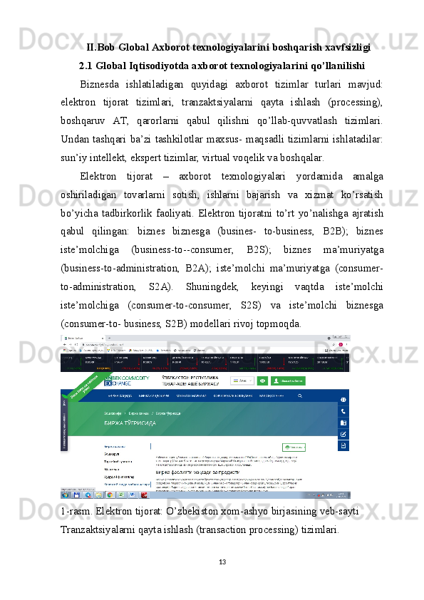 II.Bob Global Axborot texnologiyalarini boshqarish xavfsizligi
2.1 Global Iqtisodiyotda axborot  texnologiyalarini qo’llanilishi
Biznesda   ishlatiladigan   quyidagi   axborot   tizimlar   turlari   mavjud:
elektron   tijorat   tizimlari,   tranzaktsiyalarni   qayta   ishlash   (processing),
boshqaruv   AT,   qarorlarni   qabul   qilishni   qo’llab-quvvatlash   tizimlari.
Undan tashqari ba’zi tashkilotlar maxsus- maqsadli tizimlarni ishlatadilar:
sun’iy intellekt, ekspert tizimlar, virtual voqelik va boshqalar.
Elektron   tijorat   –   axborot   texnologiyalari   yordamida   amalga
oshiriladigan   tovarlarni   sotish,   ishlarni   bajarish   va   xizmat   ko’rsatish
bo’yicha  tadbirkorlik   faoliyati.  Elektron  tijoratni   to’rt  yo’nalishga   ajratish
qabul   qilingan:   biznes   biznesga   (busines-   to-business,   B2B);   biznes
iste’molchiga   (business-to--consumer,   B2S);   biznes   ma’muriyatga
(business-to-administration,   B2A);   iste’molchi   ma’muriyatga   (consumer-
to-administration,   S2A).   Shuningdek,   keyingi   vaqtda   iste’molchi
iste’molchiga   (consumer-to-consumer,   S2S)   va   iste’molchi   biznesga
(consumer-to- business, S2B) modellari rivoj topmoqda.
1-rasm. Elektron tijorat: O’zbekiston xom-ashyo birjasining   veb-sayti
Tranzaktsiyalarni qayta ishlash (transaction processing) tizimlari.
13 