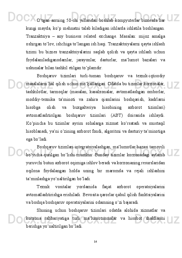 O’tgan   asrning   50-chi   yillaridan   boshlab   kompyuterlar   biznesda   har
kungi mayda, ko’p mehnatni talab kiladigan ishlarda ishlatila boshlangan.
Tranzaktsiya   –   any   business   related   exchange.   Masalan:   mijoz   amalga
oshirgan to’lov, ishchiga to’langan ish haqi. Tranzaktsiyalarni qayta ishlash
tizimi   bu   biznes   tranzaktsiyalarini   saqlab   qolish   va   qayta   ishlash   uchun
foydalaniladiganodamlar,   jarayonlar,   dasturlar,   ma’lumot   bazalari   va
uskunalar bilan tashkil etilgan to’plamdir.
Boshqaruv   tizimlari   turli-tuman   boshqaruv   va   texnik-iqtisodiy
masalalarni hal qilish uchun mo’ljallangan. Odatda bu tizimlar korxonalar,
tashkilotlar,   tarmoqlar   (masalan,   kasalxonalar,   avtomatlashgan   omborlar,
moddiy-texnika   ta’minoti   va   zahira   qismlarini   boshqarish,   kadrlarni
hisobga   olish   va   buxgalteriya   hisobining   axborot   tizimlari)
avtomatlashtirilgan   boshqaruv   tizimlari   (ABT)   doirasida   ishlaydi.
Ko’pincha   bu   tizimlar   ayrim   sohalarga   xizmat   ko’rsatadi   va   mustaqil
hisoblanadi, ya’ni o’zining axborot fondi, algoritmi va dasturiy ta’minotiga
ega bo’ladi.
Boshqaruv tizimlari integratsiyalashgan, ma’lumotlar bazasi tamoyili
bo’yicha   qurilgan   bo’lishi   mumkin.   Bunday   tizimlar   korxonadagi   aylanib
yuruvchi butun axborot oqimiga ishlov beradi va korxonaning resurslaridan
oqilona   foydalangan   holda   uning   bir   maromda   va   rejali   ishlashini
ta’minlashga yo’naltirilgan bo’ladi. 
Texnik   vositalar   yordamida   faqat   axborot   operatsiyalarini
avtomatlashtirishga erishiladi. Bevosita qarorlar qabul qilish funktsiyalarini
va boshqa boshqaruv operatsiyalarini odamning o’zi bajaradi.
Shuning   uchun   boshqaruv   tizimlari   odatda   alohida   xizmatlar   va
korxona   rahbariyatiga   turli   ma’lumotnomalar   va   hisobot   shakllarini
berishga yo’naltirilgan bo’ladi.
14 