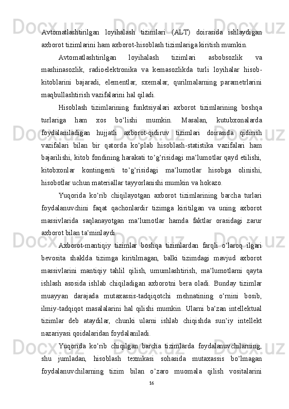 Avtomatlashtirilgan   loyihalash   tizimlari   (ALT)   doirasida   ishlaydigan
axborot tizimlarini ham axborot-hisoblash tizimlariga kiritish mumkin.
Avtomatlashtirilgan   loyihalash   tizimlari   asbobsozlik   va
mashinasozlik,   radioelektronika   va   kemasozlikda   turli   loyihalar   hisob-
kitoblarini   bajaradi,   elementlar,   sxemalar,   qurilmalarning   parametrlarini
maqbullashtirish vazifalarini hal qiladi.
Hisoblash   tizimlarining   funktsiyalari   axborot   tizimlarining   boshqa
turlariga   ham   xos   bo’lishi   mumkin.   Masalan,   kutubxonalarda
foydalaniladigan   hujjatli   axborot-qidiruv   tizimlari   doirasida   qidirish
vazifalari   bilan   bir   qatorda   ko’plab   hisoblash-statistika   vazifalari   ham
bajarilishi, kitob fondining harakati to’g’risidagi ma’lumotlar qayd etilishi,
kitobxonlar   kontingenti   to’g’risidagi   ma’lumotlar   hisobga   olinishi,
hisobotlar uchun materiallar tayyorlanishi mumkin  va   hokazo.
Yuqorida   ko’rib   chiqilayotgan   axborot   tizimlarining   barcha   turlari
foydalanuvchini   faqat   qachonlardir   tizimga   kiritilgan   va   uning   axborot
massivlarida   saqlanayotgan   ma’lumotlar   hamda   faktlar   orasidagi   zarur
axborot bilan ta’minlaydi.
Axborot-mantiqiy   tizimlar   boshqa   tizimlardan   farqli   o’laroq   ilgari
bevosita   shaklda   tizimga   kiritilmagan,   balki   tizimdagi   mavjud   axborot
massivlarini   mantiqiy   tahlil   qilish,   umumlashtirish,   ma’lumotlarni   qayta
ishlash   asosida   ishlab   chiqiladigan   axborotni   bera   oladi.   Bunday   tizimlar
muayyan   darajada   mutaxassis-tadqiqotchi   mehnatining   o’rnini   bosib,
ilmiy-tadqiqot   masalalarini   hal   qilishi   mumkin.   Ularni   ba’zan   intellektual
tizimlar   deb   ataydilar,   chunki   ularni   ishlab   chiqishda   sun’iy   intellekt
nazariyasi qoidalaridan foydalaniladi.
Yuqorida   ko’rib   chiqilgan   barcha   tizimlarda   foydalanuvchilarning,
shu   jumladan,   hisoblash   texnikasi   sohasida   mutaxassis   bo’lmagan
foydalanuvchilarning   tizim   bilan   o’zaro   muomala   qilish   vositalarini
16 