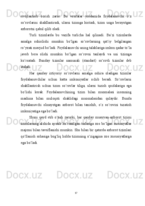 rivojlantirib   borish   zarur.   Bu   vositalar   yordamida   foydalanuvchi   o’z
so’rovlarini   shakllantiradi,   ularni   tizimga   kiritadi,   tizim   unga   berayotgan
axborotni qabul qilib oladi.
Turli   tizimlarda   bu   vazifa   turlicha   hal   qilinadi.   Ba’zi   tizimlarda
amalga   oshirilishi   mumkin   bo’lgan   so’rovlarning   qat’iy   belgilangan
ro’yxati mavjud bo’ladi. Foydalanuvchi uning talablariga imkon qadar to’la
javob   bera   olishi   mumkin   bo’lgan   so’rovni   tanlaydi   va   uni   tizimga
ko’rsatadi.   Bunday   tizimlar   namunali   (standart)   so’rovli   tizimlar   deb
ataladi.
Har   qanday   ixtiyoriy   so’rovlarni   amalga   oshira   oladigan   tizimlar
foydalanuvchilar   uchun   katta   imkoniyatlar   ochib   beradi.   So’rovlarni
shakllantirish   uchun   tizim   so’rovlar   tiliga,   ularni   tuzish   qoidalariga   ega
bo’lishi   kerak.   Foydalanuvchining   tizim   bilan   muomalasi   insonning
mashina   bilan   muloqoti   shaklidagi   muomalasidan   qulaydir.   Bunda
foydalanuvchi   olinayotgan   axborot   bilan   tanishib,   o’z   so’rovini   tuzatish
imkoniyatiga ega bo’ladi.
Shuni   qayd   etib   o’tish   zarurki,   har   qanday   muayyan   axborot   tizimi
tizimlarning  alohida  ajratib   ko’rsatilgan   turlariga  xos  bo’lgan   xususiyatlar
majmui bilan tavsiflanishi mumkin. Shu bilan bir qatorda axborot tizimlari
qo’llanish   sohasiga   bog’liq   holda   tizimning   o’zigagina   xos  xususiyatlarga
ega   bo’ladi.
17 