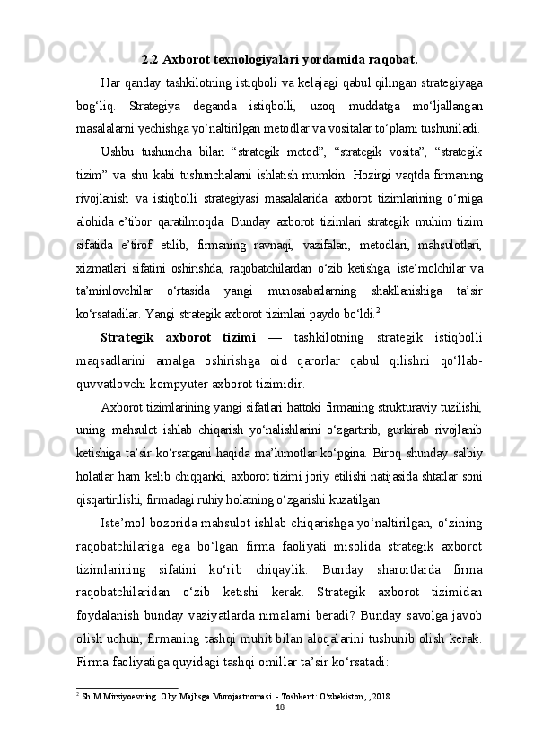 2.2 Axborot texnologiyalari yordamida raqobat.
Har   qanday   tashkilotning   istiqboli   va   kelajagi   qabul   qilingan   strategiyaga
bog‘liq.   Strategiya   deganda   istiqbolli,   uzoq   muddatga   mo‘ljallangan
masalalarni  yechishga  yo‘naltirilgan  metodlar  va   vositalar to‘plami tushuniladi.
Ushbu   tushuncha   bilan   “strategik   metod”,   “strategik   vosita”,   “strategik
tizim”   va   shu   kabi   tushunchalarni   ishlatish mumkin.   Hozirgi   vaqtda firmaning
rivojlanish   va   istiqbolli   strategiyasi   masalalarida   axborot   tizimlarining   o‘rniga
alohida   e’tibor   qaratilmoqda.   Bunday   axborot   tizimlari   strategik   muhim   tizim
sifatida   e’tirof   etilib,   firmaning   ravnaqi,   vazifalari,   metodlari,   mahsulotlari,
xizmatlari   sifatini   oshirishda,   raqobatchilardan   o‘zib   ketishga,   iste’molchilar   va
ta’minlovchilar   o‘rtasida   yangi   munosabatlarning   shakllanishiga   ta’sir
ko‘rsatadilar.   Yangi   strategik   axborot   tizimlari   paydo   bo‘ldi. 2
Strategik   axborot   tizimi   —   tashkilotning   strategik   istiqbolli
maqsadlarini   amalga   oshirishga   oid   qarorlar   qabul   qilishni   qo‘llab-
quvvatlovchi kompyuter axborot tizimidir. 
Axborot  tizimlarining  yangi  sifatlari  hattoki  firmaning strukturaviy tuzilishi,
uning   mahsulot   ishlab   chiqarish   yo‘nalishlarini   o‘zgartirib,   gurkirab   rivojlanib
ketishiga   ta’sir   ko‘rsatgani   haqida   ma’lumotlar ko‘pgina.   Biroq   shunday   salbiy
holatlar   ham   kelib   chiqqanki,   axborot tizimi joriy   etilishi natijasida shtatlar   soni
qisqartirilishi,  firmadagi ruhiy holatning  o‘zgarishi  kuzatilgan. 
Iste’mol bozorida mahsulot ishlab chiqarishga yo‘naltirilgan, o‘zining
raqobatchilariga   ega   bo‘lgan   firma   faoliyati   misolida   strategik   axborot
tizimlarining   sifatini   ko‘rib   chiqaylik.   Bunday   sharoitlarda   firma
raqobatchilaridan   o‘zib   ketishi   kerak.   Strategik   axborot   tizimidan
foydalanish   bunday   vaziyatlarda   nimalarni   beradi?   Bunday   savolga   javob
olish uchun, firmaning tashqi muhit bilan aloqalarini tushunib olish kerak.
Firma faoliyatiga quyidagi tashqi omillar ta’sir ko‘rsatadi:
2
 Sh.M.Mirziyoevning. Oliy Majlisga Murojaatnomasi. - Toshkent: O‘zbekiston, , 2018
18