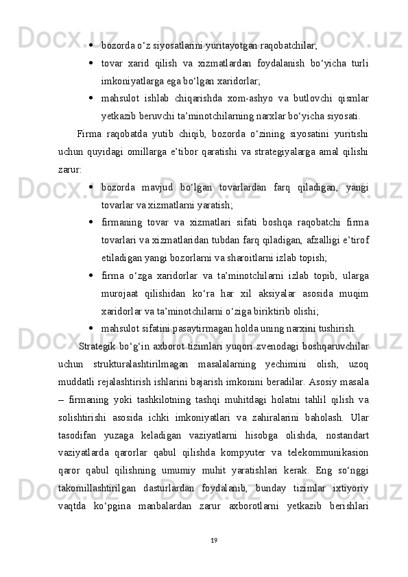  bozorda o‘z siyosatlarini yuritayotgan   raqobatchilar;
 tovar   xarid   qilish   va   xizmatlardan   foydalanish   bo‘yicha   turli
imkoniyatlarga ega bo‘lgan   xaridorlar;
 mahsulot   ishlab   chiqarishda   xom-ashyo   va   butlovchi   qismlar
yetkazib beruvchi ta’minotchilarning narxlar bo‘yicha   siyosati.
Firma   raqobatda   yutib   chiqib,   bozorda   o‘zining   siyosatini   yuritishi
uchun   quyidagi   omillarga   e’tibor   qaratishi   va   strategiyalarga   amal   qilishi
zarur:
 bozorda   mavjud   bo‘lgan   tovarlardan   farq   qiladigan,   yangi
tovarlar va xizmatlarni yaratish;
 firmaning   tovar   va   xizmatlari   sifati   boshqa   raqobatchi   firma
tovarlari va xizmatlaridan tubdan farq qiladigan, afzalligi e’tirof
etiladigan yangi bozorlarni va sharoitlarni izlab   topish;
 firma   o‘zga   xaridorlar   va   ta’minotchilarni   izlab   topib,   ularga
murojaat   qilishidan   ko‘ra   har   xil   aksiyalar   asosida   muqim
xaridorlar va ta’minotchilarni o‘ziga biriktirib   olishi;
 mahsulot sifatini pasaytirmagan holda uning narxini   tushirish.
Strategik bo‘g‘in axborot tizimlari yuqori zvenodagi boshqaruvchilar
uchun   strukturalashtirilmagan   masalalarning   yechimini   olish,   uzoq
muddatli rejalashtirish ishlarini bajarish imkonini beradilar. Asosiy masala
–   firmaning   yoki   tashkilotning   tashqi   muhitdagi   holatni   tahlil   qilish   va
solishtirishi   asosida   ichki   imkoniyatlari   va   zahiralarini   baholash.   Ular
tasodifan   yuzaga   keladigan   vaziyatlarni   hisobga   olishda,   nostandart
vaziyatlarda   qarorlar   qabul   qilishda   kompyuter   va   telekommunikasion
qaror   qabul   qilishning   umumiy   muhit   yaratishlari   kerak.   Eng   so‘nggi
takomillashtirilgan   dasturlardan   foydalanib,   bunday   tizimlar   ixtiyoriy
vaqtda   ko‘pgina   manbalardan   zarur   axborotlarni   yetkazib   berishlari
19 