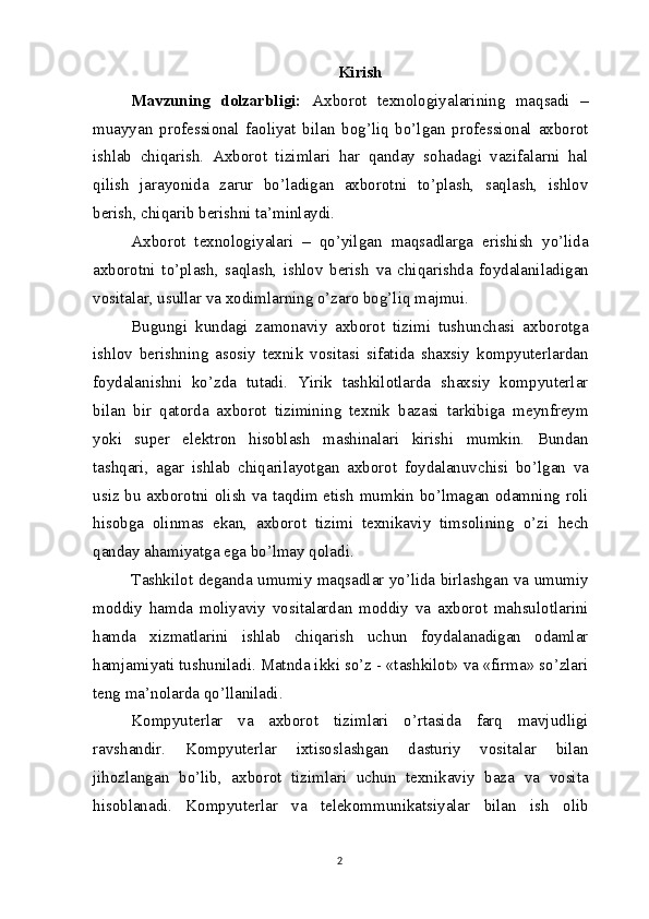 Kirish
Mavzuning   dolzarbligi:   Axborot   texnologiyalarining   maqsadi   –
muayyan   professional   faoliyat   bilan   bog’liq   bo’lgan   professional   axborot
ishlab   chiqarish.   Axborot   tizimlari   har   qanday   sohadagi   vazifalarni   hal
qilish   jarayonida   zarur   bo’ladigan   axborotni   to’plash,   saqlash,   ishlov
berish, chiqarib berishni   ta’minlaydi.
Axborot   texnologiyalari   –   qo’yilgan   maqsadlarga   erishish   yo’lida
axborotni   to’plash,   saqlash,   ishlov   berish   va   chiqarishda   foydalaniladigan
vositalar, usullar  va  xodimlarning o’zaro bog’liq   majmui.
Bugungi   kundagi   zamonaviy   axborot   tizimi   tushunchasi   axborotga
ishlov   berishning   asosiy   texnik   vositasi   sifatida   shaxsiy   kompyuterlardan
foydalanishni   ko’zda   tutadi.   Yirik   tashkilotlarda   shaxsiy   kompyuterlar
bilan   bir   qatorda   axborot   tizimining   texnik   bazasi   tarkibiga   meynfreym
yoki   super   elektron   hisoblash   mashinalari   kirishi   mumkin.   Bundan
tashqari,   agar   ishlab   chiqarilayotgan   axborot   foydalanuvchisi   bo’lgan   va
usiz bu axborotni olish   va   taqdim etish mumkin bo’lmagan odamning roli
hisobga   olinmas   ekan,   axborot   tizimi   texnikaviy   timsolining   o’zi   hech
qanday ahamiyatga ega bo’lmay   qoladi.
Tashkilot deganda umumiy maqsadlar yo’lida birlashgan va umumiy
moddiy   hamda   moliyaviy   vositalardan   moddiy   va   axborot   mahsulotlarini
hamda   xizmatlarini   ishlab   chiqarish   uchun   foydalanadigan   odamlar
hamjamiyati tushuniladi. Matnda ikki so’z - «tashkilot» va «firma» so’zlari
teng ma’nolarda qo’llaniladi.
Kompyuterlar   va   axborot   tizimlari   o’rtasida   farq   mavjudligi
ravshandir.   Kompyuterlar   ixtisoslashgan   dasturiy   vositalar   bilan
jihozlangan   bo’lib,   axborot   tizimlari   uchun   texnikaviy   baza   va   vosita
hisoblanadi.   Kompyuterlar   va   telekommunikatsiyalar   bilan   ish   olib
2 