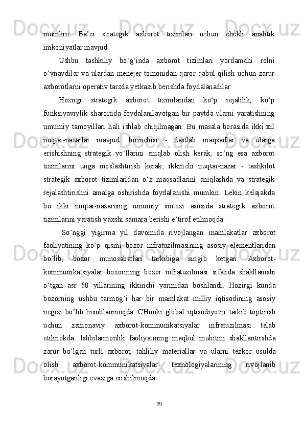 mumkin.   Ba’zi   strategik   axborot   tizimlari   uchun   chekli   analitik
imkoniyatlar mavjud. 
Ushbu   tashkiliy   bo‘g‘inda   axborot   tizimlari   yordamchi   rolni
o‘ynaydilar va ulardan menejer tomonidan qaror qabul qilish  uchun zarur
axborotlarni operativ tarzda yetkazib berishda foydalanadilar.
Hozirgi   strategik   axborot   tizimlaridan   ko‘p   rejalilik,   ko‘p
funksiyaviylik   sharoitida   foydalanilayotgan   bir   paytda   ularni   yaratishning
umumiy   tamoyillari   hali   ishlab   chiqilmagan.   Bu   masala   borasida   ikki   xil
nuqtai-nazarlar   mavjud:   birinchisi   -   dastlab   maqsadlar   va   ularga
erishishning   strategik   yo‘llarini   aniqlab   olish   kerak,   so‘ng   esa   axborot
tizimlarini   unga   moslashtirish   kerak;   ikkinchi   nuqtai-nazar   -   tashkilot
strategik   axborot   tizimlaridan   o‘z   maqsadlarini   aniqlashda   va   strategik
rejalashtirishni   amalga   oshirishda   foydalanishi   mumkin.   Lekin   kelajakda
bu   ikki   nuqtai-nazarning   umumiy   sintezi   asosida   strategik   axborot
tizimlarini yaratish yaxshi samara berishi e’tirof etilmoqda.
So’nggi   yigirma   yil   davomida   rivojlangan   mamlakatlar   axborot
faoliyatining   ko’p   qismi   bozor   infratuzilmasining   asosiy   elementlaridan
bo’lib,   bozor   munosabatlari   tarkibiga   singib   ketgan.   Axborot-
kommunikatsiyalar   bozorining   bozor   infratuzilmasi   sifatida   shakllanishi
o’tgan   asr   50   yillarining   ikkinchi   yarmidan   boshlandi.   Hozirgi   kunda
bozorning   ushbu   tarmog’i   har   bir   mamlakat   milliy   iqtisodining   asosiy
negizi   bo’lib   hisoblanmoqda.   CHunki   global   iqtisodiyotni   tarkib   toptirish
uchun   zamonaviy   axborot-kommunikatsiyalar   infratuzilmasi   talab
etilmokda.   Ishbilarmonlik   faoliyatining   maqbul   muhitini   shakllantirshda
zarur   bo’lgan   turli   axborot,   tahliliy   materiallar   va   ularni   tezkor   usulda
olish   axborot-kommunikatsiyalar   texnologiyalarining   rivojlanib
borayotganligi evaziga erishilmoqda.
20 