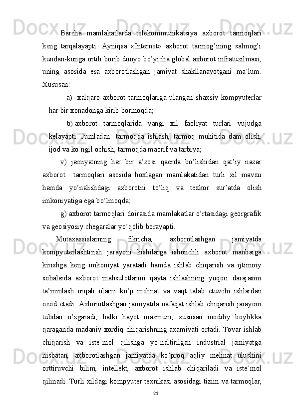 Barcha   mamlakatlarda   telekommunikatsiya   axborot   tarmoqlari
keng   tarqalayapti.   Ayniqsa   «Internet»   axborot   tarmog’ining   salmog’i
kundan-kunga ortib borib dunyo bo’yicha global axborot infratuzilmasi,
uning   asosida   esa   axborotlashgan   jamiyat   shakllanayotgani   ma’lum.
Xususan:
a) xalqaro   axborot   tarmoqlariga   ulangan   shaxsiy   kompyuterlar
har bir xonadonga kirib   bormoqda;
b) axborot   tarmoqlarida   yangi   xil   faoliyat   turlari   vujudga
kelayapti.   Jumladan:   tarmoqda   ishlash,   tarmoq   muhitida   dam   olish,
ijod  va  ko’ngil ochish, tarmoqda maorif  va   tarbiya;
v)   jamiyatning   har   bir   a’zosi   qaerda   bo’lishidan   qat’iy   nazar
axborot     tarmoqlari   asosida   hoxlagan   mamlakatidan   turli   xil   mavzu
hamda   yo’nalishdagi   axborotni   to’liq   va   tezkor   sur’atda   olish
imkoniyatiga ega   bo’lmoqda;
g) axborot tarmoqlari doirasida mamlakatlar o’rtasidagi georgrafik
va geosiyosiy chegaralar yo’qolib borayapti.
Mutaxassislarning   fikricha,   axborotlashgan   jamiyatda
kompyuterlashtirish   jarayoni   kishilarga   ishonchli   axborot   manbaiga
kirishga   keng   imkoniyat   yaratadi   hamda   ishlab   chiqarish   va   ijtimoiy
sohalarda   axborot   mahsulotlarini   qayta   ishlashning   yuqori   darajasini
ta’minlash   orqali   ularni   ko’p   mehnat   va   vaqt   talab   etuvchi   ishlardan
ozod   etadi.   Axborotlashgan   jamiyatda   nafaqat   ishlab   chiqarish   jarayoni
tubdan   o’zgaradi,   balki   hayot   mazmuni,   xususan   moddiy   boylikka
qaraganda madaniy xordiq chiqarishning axamiyati ortadi. Tovar ishlab
chiqarish   va   iste’mol   qilishga   yo’naltirilgan   industrial   jamiyatga
nisbatan,   axborotlashgan   jamiyatda   ko’proq   aqliy   mehnat   ulushini
orttiruvchi   bilim,   intellekt,   axborot   ishlab   chiqariladi   va   iste’mol
qilinadi. Turli xildagi kompyuter texnikasi asosidagi tizim   va  tarmoqlar,
21 