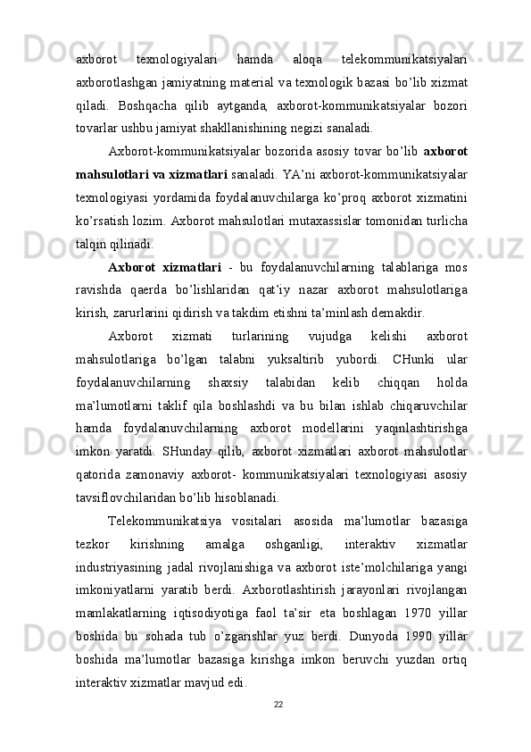 axborot   texnologiyalari   hamda   aloqa   telekommunikatsiyalari
axborotlashgan jamiyatning material   va   texnologik bazasi bo’lib xizmat
qiladi.   Boshqacha   qilib   aytganda,   axborot-kommunikatsiyalar   bozori
tovarlar ushbu jamiyat shakllanishining negizi   sanaladi.
Axborot-kommunikatsiyalar bozorida asosiy tovar bo’lib   axborot
mahsulotlari va xizmatlari  sanaladi. YA’ni axborot-kommunikatsiyalar
texnologiyasi   yordamida   foydalanuvchilarga   ko’proq   axborot   xizmatini
ko’rsatish lozim. Axborot mahsulotlari mutaxassislar tomonidan turlicha
talqin   qilinadi.
Axborot   xizmatlari   -   bu   foydalanuvchilarning   talablariga   mos
ravishda   qaerda   bo’lishlaridan   qat’iy   nazar   axborot   mahsulotlariga
kirish, zarurlarini qidirish va takdim etishni ta’minlash demakdir.
Axborot   xizmati   turlarining   vujudga   kelishi   axborot
mahsulotlariga   bo’lgan   talabni   yuksaltirib   yubordi.   CHunki   ular
foydalanuvchilarning   shaxsiy   talabidan   kelib   chiqqan   holda
ma’lumotlarni   taklif   qila   boshlashdi   va   bu   bilan   ishlab   chiqaruvchilar
hamda   foydalanuvchilarning   axborot   modellarini   yaqinlashtirishga
imkon   yaratdi.   SHunday   qilib,   axborot   xizmatlari   axborot   mahsulotlar
qatorida   zamonaviy   axborot-   kommunikatsiyalari   texnologiyasi   asosiy
tavsiflovchilaridan bo’lib hisoblanadi.
Telekommunikatsiya   vositalari   asosida   ma’lumotlar   bazasiga
tezkor   kirishning   amalga   oshganligi,   interaktiv   xizmatlar
industriyasining   jadal   rivojlanishiga   va   axborot   iste’molchilariga   yangi
imkoniyatlarni   yaratib   berdi.   Axborotlashtirish   jarayonlari   rivojlangan
mamlakatlarning   iqtisodiyotiga   faol   ta’sir   eta   boshlagan   1970   yillar
boshida   bu   sohada   tub   o’zgarishlar   yuz   berdi.   Dunyoda   1990   yillar
boshida   ma’lumotlar   bazasiga   kirishga   imkon   beruvchi   yuzdan   ortiq
interaktiv xizmatlar mavjud edi.
22 