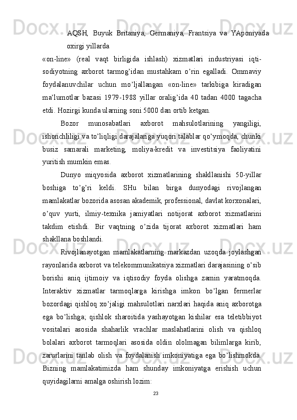 AQSH,   Buyuk   Britaniya,   Germaniya,   Frantsiya   va   YAponiyada
oxirgi yillarda
«on-line»   (real   vaqt   birligida   ishlash)   xizmatlari   industriyasi   iqti-
sodiyotning   axborot   tarmog’idan   mustahkam   o’rin   egalladi.   Ommaviy
foydalanuvchilar   uchun   mo’ljallangan   «on-line»   tarkibiga   kiradigan
ma’lumotlar   bazasi   1979-1988   yillar   oralig’ida   40   tadan   4000   tagacha
etdi. Hozirgi kunda ularning soni 5000 dan ortib ketgan.
Bozor   munosabatlari   axborot   mahsulotlarining   yangiligi,
ishonchliligi va to’liqligi darajalariga yuqori talablar qo’ymoqda, chunki
busiz   samarali   marketing,   moliya-kredit   va   investitsiya   faoliyatini
yuritish mumkin emas.
Dunyo   miqyosida   axborot   xizmatlarining   shakllanishi   50-yillar
boshiga   to’g’ri   keldi.   SHu   bilan   birga   dunyodagi   rivojlangan
mamlakatlar bozorida asosan akademik, professional, davlat korxonalari,
o’quv   yurti,   ilmiy-texnika   jamiyatlari   notijorat   axborot   xizmatlarini
takdim   etishdi.   Bir   vaqtning   o’zida   tijorat   axborot   xizmatlari   ham
shakllana   boshlandi.
Rivojlanayotgan   mamlakatlarning   markazdan   uzoqda   joylashgan
rayonlarida axborot va telekommunikatsiya xizmatlari darajasining o’sib
borishi   aniq   ijtimoiy   va   iqtisodiy   foyda   olishga   zamin   yaratmoqda.
Interaktiv   xizmatlar   tarmoqlarga   kirishga   imkon   bo’lgan   fermerlar
bozordagi qishloq xo’jaligi  mahsulotlari narxlari  haqida aniq axborotga
ega   bo’lishga;   qishlok   sharoitida   yashayotgan   kishilar   esa   teletibbiyot
vositalari   asosida   shaharlik   vrachlar   maslahatlarini   olish   va   qishloq
bolalari   axborot   tarmoqlari   asosida   oldin   ololmagan   bilimlarga   kirib,
zarurlarini   tanlab   olish   va   foydalanish   imkoniyatiga   ega   bo’lishmokda.
Bizning   mamlakatimizda   ham   shunday   imkoniyatga   erishish   uchun
quyidagilarni amalga oshirish lozim:
23 