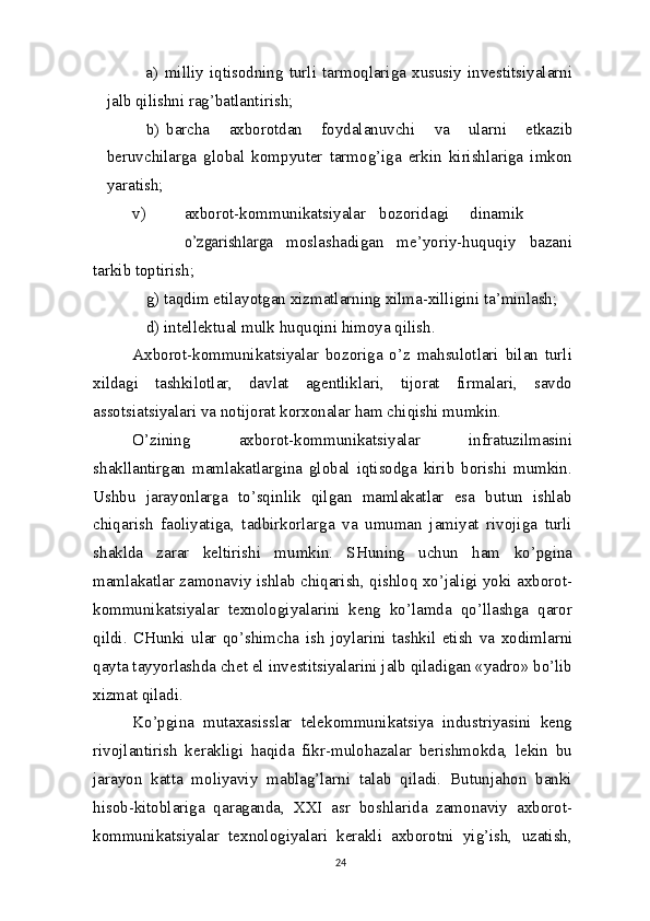 a) milliy   iqtisodning   turli   tarmoqlariga   xususiy   investitsiyalarni
jalb qilishni rag’batlantirish;
b) barcha   axborotdan   foydalanuvchi   va   ularni   etkazib
beruvchilarga   global   kompyuter   tarmog’iga   erkin   kirishlariga   imkon
yaratish;
v) axborot-kommunikatsiyalar bozoridagi dinamiko’zgarishlarga  
moslashadigan   me’yoriy-huquqiy   bazani
tarkib   toptirish;
g) taqdim etilayotgan xizmatlarning xilma-xilligini ta’minlash;
d) intellektual mulk huquqini himoya qilish.
Axborot-kommunikatsiyalar   bozoriga   o’z   mahsulotlari   bilan   turli
xildagi   tashkilotlar,   davlat   agentliklari,   tijorat   firmalari,   savdo
assotsiatsiyalari va notijorat korxonalar ham chiqishi mumkin.
O’zining   axborot-kommunikatsiyalar   infratuzilmasini
shakllantirgan   mamlakatlargina   global   iqtisodga   kirib   borishi   mumkin.
Ushbu   jarayonlarga   to’sqinlik   qilgan   mamlakatlar   esa   butun   ishlab
chiqarish   faoliyatiga,   tadbirkorlarga   va   umuman   jamiyat   rivojiga   turli
shaklda   zarar   keltirishi   mumkin.   SHuning   uchun   ham   ko’pgina
mamlakatlar zamonaviy ishlab chiqarish, qishloq xo’jaligi yoki axborot-
kommunikatsiyalar   texnologiyalarini   keng   ko’lamda   qo’llashga   qaror
qildi.   CHunki   ular   qo’shimcha   ish   joylarini   tashkil   etish   va   xodimlarni
qayta tayyorlashda chet  el  investitsiyalarini jalb qiladigan «yadro» bo’lib
xizmat   qiladi.
Ko’pgina   mutaxasisslar   telekommunikatsiya   industriyasini   keng
rivojlantirish   kerakligi   haqida   fikr-mulohazalar   berishmokda,   lekin   bu
jarayon   katta   moliyaviy   mablag’larni   talab   qiladi.   Butunjahon   banki
hisob-kitoblariga   qaraganda,   XXI   asr   boshlarida   zamonaviy   axborot-
kommunikatsiyalar   texnologiyalari   kerakli   axborotni   yig’ish,   uzatish,
24 