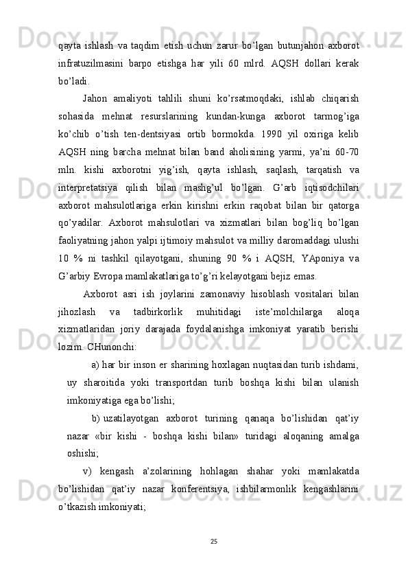 qayta   ishlash   va   taqdim   etish   uchun   zarur   bo’lgan   butunjahon   axborot
infratuzilmasini   barpo   etishga   har   yili   60   mlrd.   AQSH   dollari   kerak
bo’ladi.
Jahon   amaliyoti   tahlili   shuni   ko’rsatmoqdaki,   ishlab   chiqarish
sohasida   mehnat   resurslarining   kundan-kunga   axborot   tarmog’iga
ko’chib   o’tish   ten-dentsiyasi   ortib   bormokda.   1990   yil   oxiriga   kelib
AQSH   ning   barcha   mehnat   bilan   band   aholisining   yarmi,   ya’ni   60-70
mln.   kishi   axborotni   yig’ish,   qayta   ishlash,   saqlash,   tarqatish   va
interpretatsiya   qilish   bilan   mashg’ul   bo’lgan.   G’arb   iqtisodchilari
axborot   mahsulotlariga   erkin   kirishni   erkin   raqobat   bilan   bir   qatorga
qo’yadilar.   Axborot   mahsulotlari   va   xizmatlari   bilan   bog’liq   bo’lgan
faoliyatning jahon yalpi ijtimoiy mahsulot va milliy daromaddagi ulushi
10   %   ni   tashkil   qilayotgani,   shuning   90   %   i   AQSH,   YAponiya   va
G’arbiy Evropa mamlakatlariga to’g’ri kelayotgani bejiz emas.
Axborot   asri   ish   joylarini   zamonaviy   hisoblash   vositalari   bilan
jihozlash   va   tadbirkorlik   muhitidagi   iste’molchilarga   aloqa
xizmatlaridan   joriy   darajada   foydalanishga   imkoniyat   yaratib   berishi
lozim.  CHunonchi:
a) har bir inson er sharining hoxlagan nuqtasidan turib ishdami,
uy   sharoitida   yoki   transportdan   turib   boshqa   kishi   bilan   ulanish
imkoniyatiga ega   bo’lishi;
b) uzatilayotgan   axborot   turining   qanaqa   bo’lishidan   qat’iy
nazar   «bir   kishi   -   boshqa   kishi   bilan»   turidagi   aloqaning   amalga
oshishi;
v)   kengash   a’zolarining   hohlagan   shahar   yoki   mamlakatda
bo’lishidan   qat’iy   nazar   konferentsiya,   ishbilarmonlik   kengashlarini
o’tkazish imkoniyati;
25 