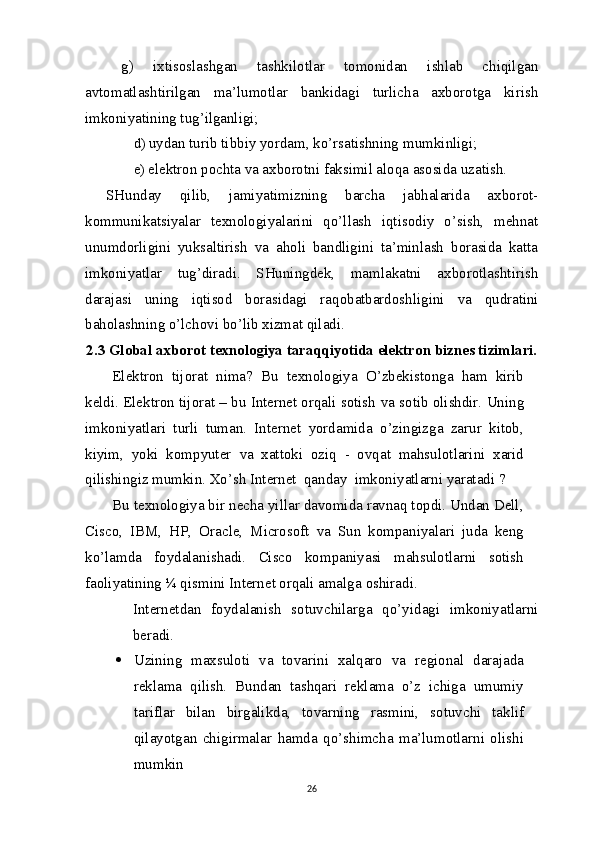 g)   ixtisoslashgan   tashkilotlar   tomonidan   ishlab   chiqilgan
avtomatlashtirilgan   ma’lumotlar   bankidagi   turlicha   axborotga   kirish
imkoniyatining tug’ilganligi;
d) uydan turib tibbiy yordam, ko’rsatishning   mumkinligi;
e) elektron pochta  va  axborotni faksimil aloqa asosida   uzatish.
SHunday   qilib,   jamiyatimizning   barcha   jabhalarida   axborot-
kommunikatsiyalar   texnologiyalarini   qo’llash   iqtisodiy   o’sish,   mehnat
unumdorligini   yuksaltirish   va   aholi   bandligini   ta’minlash   borasida   katta
imkoniyatlar   tug’diradi.   SHuningdek,   mamlakatni   axborotlashtirish
darajasi   uning   iqtisod   borasidagi   raqobatbardoshligini   va   qudratini
baholashning o’lchovi bo’lib xizmat   qiladi.
2.3 Global axborot texnologiya taraqqiyotida elektron biznes tizimlari.
Elektron   tijorat   nima?   Bu   texnologiya   O’zbekistonga   ham   kirib
keldi. Elektron tijorat – bu Internet orqali sotish  va  sotib olishdir. Uning
imkoniyatlari   turli   tuman.   Internet   yordamida   o’zingizga   zarur   kitob,
kiyim,   yoki   kompyuter   va   xattoki   oziq   -   ovqat   mahsulotlarini   xarid
qilishingiz mumkin. Xo’sh Internet  qanday  imkoniyatlarni yaratadi   ?
Bu texnologiya bir necha yillar davomida ravnaq topdi. Undan Dell,
Cisco,   IBM,   HP,   Oracle,   Microsoft   va   Sun   kompaniyalari   juda   keng
ko’lamda   foydalanishadi.   Cisco   kompaniyasi   mahsulotlarni   sotish
faoliyatining ¼ qismini Internet orqali amalga   oshiradi.
Internetdan   foydalanish   sotuvchilarga   qo’yidagi   imkoniyatlarni
beradi.
 Uzining   maxsuloti   va   tovarini   xalqaro   va   regional   darajada
reklama   qilish.   Bundan   tashqari   reklama   o’z   ichiga   umumiy
tariflar   bilan   birgalikda,   tovarning   rasmini,   sotuvchi   taklif
qilayotgan   chigirmalar   hamda   qo’shimcha   ma’lumotlarni   olishi
mumkin
26 