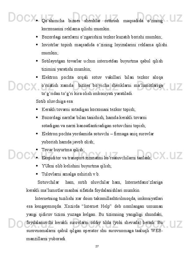  Qo’shimcha   biznes   sheriklar   orttirish   maqsadida   o’zining
korxonasini reklama qilishi   mumkin.
 Bozordagi narxlarni o’zgarishini tezkor kuzatib borishi   mumkin;
 Invistrlar   topish   maqsadida   o’zining   loyixalarini   reklama   qilishi
mumkin;
 Sotilayotgan   tovarlar   uchun   internetdan   buyurtma   qabul   qilish
tizimini yaratishi mumkin;
 Elektron   pochta   orqali   sotuv   vakillari   bilan   tezkor   aloqa
o’rnatish   xamda     biznes   bo’yicha   sheriklarni   ma’lumotlariga
to’g’ridan to’g’ri kira olish imkoniyati   yaratiladi.
Sotib oluvchiga esa:
 Kerakli tovarni sotadigan korxonani tezkor   topish;
 Bozordagi narxlar bilan tanishish, hamda kerakli tovarni 
sotadigan  va  narxi kanoatlantiradigan sotuvchini   topish;
 Elektron pochta yordamida sotuvchi – firmaga aniq surovlar 
yuborish hamda javob   olish;
 Tovar buyurtma   qilish;
 Ekspiditor  va  transport xizmatini ko’rsatuvchilarni   tanlash;
 YUkni olib kelishini buyurtma   qilish;
 Tulovlarni amalga oshirish   v.b.
Sotuvchilar ham, sotib oluvchilar ham, Internetdano’zlariga
kerakli ma’lumotlar manbai sifatida foydalanishlari   mumkin.
Internetning tuzilishi xar doim takomillashtirilmoqda, imkoniyatlari
esa   kengaymoqda.   Xozirda   “Internet   Help”   deb   nomlangan   umuman
yangi   qidiruv   tizimi   yuzaga   kelgan.   Bu   tizimning   yangiligi   shundaki,
foydalanuvchi   kerakli   surovlarni   oddiy   tilda   (yoki   shevada)   beradi.   Bu
surovnomalarni   qabul   qilgan   operator   shu   surovnomaga   taaluqli   WEB-
manzillarni yuboradi.
27 