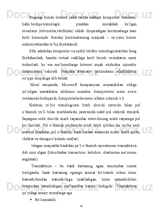 Bugungi   kunda   Internet   jadal   tarzda   nafaqat   kompyuter   texnikasi,
balki boshqa texnologik jixatdan murakkab   bo’lgan
tovarlarni   (telvizorlar,telefonlar)   ishlab   chiqaradigan   korxonalarga   ham
kirib   bormoqda.   Bunday   korxonalarning   maqsadi   –   uy-jixoz   bozori
imkoniyatlaridan to’liq foydalanish.
SHu sababdan kompyuter va mobil telefon texnologiyalaridan keng
foydalaniladi,   hamda   virtual   reallikga   kirib   borish   vositalarini   narxi
tushiriladi,   bu   esa   ma’lumotlarga   Internet   orqali   etishishni   iqtisodiy
imkoniyatini   oshiradi.   Natijada   alternativ   qurilmalarni   afzalliklarini
yo’qqa chiqishiga olib keladi.
Misol   tariqasida,   Microsoft   kompaniyasi   muxandislari   oldiga
qo’yilgan   masalalarni   olishimiz   mumkin:   kompyuterni   inson   ovozi
yordamida boshqarish, kompyuterlarda tasvir sifatini oshirish v.b.
Elektron   to’lov   texnologiyasi   Sotib   oluvchi   sotuvchi   bilan   pul
o’tkazish   yo’li   bilan   xisoblashishi   jarayonida   nakd   pul   ishtirok   etmaydi,
faqatgina  sotib  oluvchi   xisob  raqamidan   sotuvchining  xisob   raqamiga  pul
ko’chiriladi.   Pul   o’tkazish   yordamida   xisob   kitob   qilishni   bir   necha   usuli
mavjud (bankdan pul o’tkazish, bank kartasi erdamida xisob- kitob qilish,
cheklar  va  shunga o’xshash   usullar).
Istagan maqsadda bankdan po’l o’tkazish operatsiyasi tranzaktsiya
deb nom olgan (lotinchadan transaction- kelishuv, shartnoma ma’nosini
anglatadi).
Tranzaktsiya   –   bu   bank   kartaning   egasi   tomonidan   ruxsat
berilganda,   bank   kartaning   egasiga   xizmat   ko’rsatish   uchun   tizim
katnashchisidan   katnashchiga   uzatiladigan,   tizim   qatnashchilari
tomonidan   yaratiladigan   ma’lumotlar   ketma-   ketligidir.   Tranzaktsiya
qo’yidagi asosiy xossalarga ega:
 Bo’linmaslik;
28 