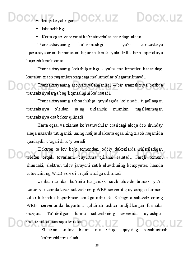  Izolyatsiyalangan;
 Ishonchliligi
 Karta egasi  va  xizmat ko’rsatuvchilar orasidagi   aloqa.
Tranzaktsiyaning   bo’linmasligi   –   ya’ni   tranzaktsiya
operatsiyalarini   hammasini   bajarish   kerak   yoki   bitta   ham   operatsiya
bajarish kerak   emas.
Tranzaktsiyaning   kelishilganligi   -   ya’ni   ma’lumotlar   bazasidagi
kartalar, xisob raqamlari xaqidagi ma’lumotlar o’zgartirilmaydi.
Tranzaktsiyaning   izolyatsiyalanganligi   –   bir   tranzaktsiya   boshqa
tranzaktsiyalarga bog’liqmasligini ko’rsatadi.
Tranzaktsiyaning   ishonchliligi   quyidagida   ko’rinadi,   tugallangan
tranzaktsiya   o’zidan   so’ng   tiklanishi   mumkin,   tugallanmagan
tranzaktsiya esa bekor qilinadi.
Karta egasi  va  xizmat ko’rsatuvchilar orasidagi aloqa deb shunday
aloqa nazarda tutilganki, uning natijasida karta egasining xisob raqamida
qandaydir o’zgarish ro’y   beradi.
Elektron   to’lov   ko’p   tomondan,   oddiy   dukonlarda   ishlatiladigan
telefon   orqali   tovarlarni   buyurtma   qilishni   eslatadi.   Farqli   tomoni
shundaki,   elektron   tulov   jarayoni   sotib   oluvchining   kompyuteri   hamda
sotuvchining WEB-serveri orqali amalga oshiriladi.
Ushbu   rasmdan   ko’rinib   turgandek,   sotib   oluvchi   brouzer   ya’ni
dastur yordamida tovar sotuvchining WEB-serverida joylashgan formani
tuldirib   kerakli   buyurtmani   amalga   oshiradi.   Ko’pgina   sotuvchilarning
WEB-   serverlarida   buyurtma   qoldirish   uchun   muljallangan   formalar
mavjud.   To’ldirilgan   forma   sotuvchining   serverida   joylashgan
ma’lumotlar bazasiga kiritiladi.
Elektron   to’lov   tizimi   o’z   ichiga   quyidagi   xisoblashish
ko’rinishlarini oladi:
29 