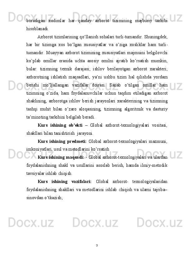 boradigan   xodimlar   har   qanday   axborot   tizimining   majburiy   tarkibi
hisoblanadi.
Axborot tizimlarining qo’llanish sohalari turli-tumandir. Shuningdek,
har   bir   tizimga   xos   bo’lgan   xususiyatlar   va   o’ziga   xosliklar   ham   turli-
tumandir. Muayyan axborot tizimining xususiyatlari majmuini belgilovchi
ko’plab   omillar   orasida   uchta   asosiy   omilni   ajratib   ko’rsatish   mumkin,
bular:   tizimning   texnik   darajasi;   ishlov   berilayotgan   axborot   xarakteri;
axborotning   ishlatish   maqsadlari,   ya’ni   ushbu   tizim   hal   qilishda   yordam
berishi   mo’ljallangan   vazifalar   doirasi.   Sanab   o’tilgan   omillar   ham
tizimning   o’zida,   ham   foydalanuvchilar   uchun   taqdim   etiladigan   axborot
shaklining,   axborotga   ishlov   berish   jarayonlari   xarakterining   va   tizimning
tashqi   muhit   bilan   o’zaro   aloqasining,   tizimning   algoritmik   va   dasturiy
ta’minoting tarkibini belgilab beradi.
Kurs   ishining   ob'ekti   –   Global   axborot-texnologiyalari   vositasi,
shakllari bilan tanishtirish  jarayoni.
Kurs   ishining   predmeti:   Global   axborot-texnologiyalari   mazmuni,
imkoniyatlari, usul va metodlarini ko’rsatish 
Kurs ishining maqsadi:  - Global axborot-texnologiyalari va ulardan
foydalanishning   shakl   va   usullarini   asoslab   berish,   hamda   ilmiy-metodik
tavsiyalar ishlab chiqish.
Kurs   ishining   vazifalari:   Global   axborot-   texnologiyalaridan
foydalanishning   shakllari   va   metodlarini   ishlab   chiqish   va   ularni   tajriba–
sinovdan o‘tkazish;
3 