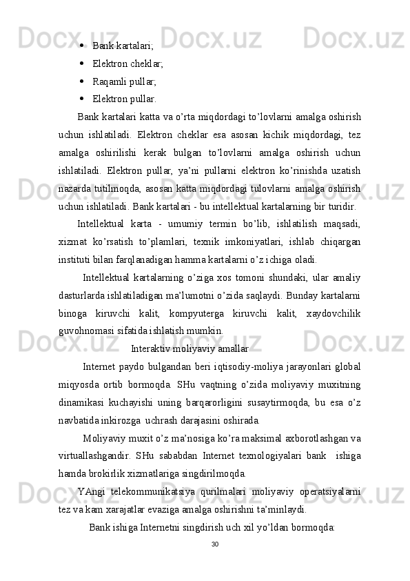  Bank kartalari;
 Elektron   cheklar;
 Raqamli   pullar;
 Elektron   pullar.
Bank kartalari katta  va  o’rta miqdordagi to’lovlarni amalga oshirish
uchun   ishlatiladi.   Elektron   cheklar   esa   asosan   kichik   miqdordagi,   tez
amalga   oshirilishi   kerak   bulgan   to’lovlarni   amalga   oshirish   uchun
ishlatiladi.   Elektron   pullar,   ya’ni   pullarni   elektron   ko’rinishda   uzatish
nazarda tutilmoqda, asosan katta miqdordagi tulovlarni amalga oshirish
uchun ishlatiladi. Bank kartalari - bu intellektual kartalarning bir   turidir.
Intellektual   karta   -   umumiy   termin   bo’lib,   ishlatilish   maqsadi,
xizmat   ko’rsatish   to’plamlari,   texnik   imkoniyatlari,   ishlab   chiqargan
instituti bilan farqlanadigan hamma kartalarni o’z ichiga   oladi.
Intellektual   kartalarning   o’ziga   xos   tomoni   shundaki,   ular   amaliy
dasturlarda ishlatiladigan ma’lumotni o’zida saqlaydi. Bunday kartalarni
binoga   kiruvchi   kalit,   kompyuterga   kiruvchi   kalit,   xaydovchilik
guvohnomasi sifatida ishlatish mumkin.
Interaktiv moliyaviy   amallar
Internet   paydo   bulgandan   beri   iqtisodiy-moliya   jarayonlari   global
miqyosda   ortib   bormoqda.   SHu   vaqtning   o’zida   moliyaviy   muxitning
dinamikasi   kuchayishi   uning   barqarorligini   susaytirmoqda,   bu   esa   o’z
navbatida inkirozga  uchrash darajasini   oshirada.
Moliyaviy muxit o’z ma’nosiga ko’ra maksimal axborotlashgan va
virtuallashgandir.   SHu   sababdan   Internet   texnologiyalari   bank     ishiga
hamda brokirlik xizmatlariga singdirilmoqda.
YAngi   telekommunikatsiya   qurilmalari   moliyaviy   operatsiyalarni
tez va kam xarajatlar evaziga amalga oshirishni ta’minlaydi.
Bank ishiga Internetni singdirish uch xil yo’ldan bormoqda:
30 