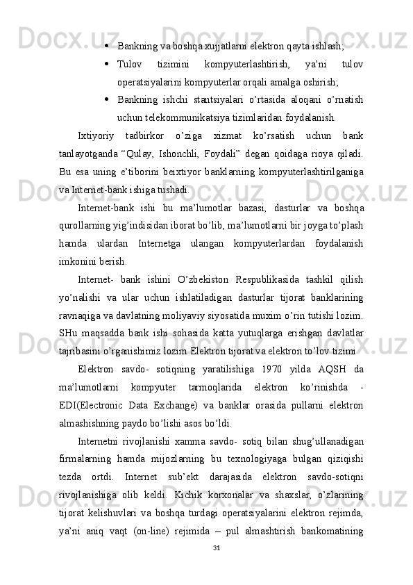  Bankning  va  boshqa xujjatlarni elektron qayta   ishlash;
 Tulov   tizimini   kompyuterlashtirish,   ya’ni   tulov
operatsiyalarini kompyuterlar orqali amalga   oshirish;
 Bankning   ishchi   stantsiyalari   o’rtasida   aloqani   o’rnatish
uchun telekommunikatsiya tizimlaridan   foydalanish.
Ixtiyoriy   tadbirkor   o’ziga   xizmat   ko’rsatish   uchun   bank
tanlayotganda   “Qulay,   Ishonchli,   Foydali”   degan   qoidaga   rioya   qiladi.
Bu   esa   uning   e’tiborini   beixtiyor   banklarning   kompyuterlashtirilganiga
va Internet-bank ishiga tushadi.
Internet-bank   ishi   bu   ma’lumotlar   bazasi,   dasturlar   va   boshqa
qurollarning yig’indisidan iborat bo’lib, ma’lumotlarni bir joyga to’plash
hamda   ulardan   Internetga   ulangan   kompyuterlardan   foydalanish
imkonini berish.
Internet-   bank   ishini   O’zbekiston   Respublikasida   tashkil   qilish
yo’nalishi   va   ular   uchun   ishlatiladigan   dasturlar   tijorat   banklarining
ravnaqiga va davlatning moliyaviy siyosatida muxim o’rin tutishi lozim.
SHu   maqsadda   bank   ishi   sohasida   katta   yutuqlarga   erishgan   davlatlar
tajribasini o’rganishimiz lozim Elektron tijorat va elektron to’lov tizimi
Elektron   savdo-   sotiqning   yaratilishiga   1970   yilda   AQSH   da
ma’lumotlarni   kompyuter   tarmoqlarida   elektron   ko’rinishda   -
EDI(Electronic   Data   Exchange)   va   banklar   orasida   pullarni   elektron
almashishning paydo bo’lishi asos bo’ldi.
Internetni   rivojlanishi   xamma   savdo-   sotiq   bilan   shug’ullanadigan
firmalarning   hamda   mijozlarning   bu   texnologiyaga   bulgan   qiziqishi
tezda   ortdi.   Internet   sub’ekt   darajasida   elektron   savdo-sotiqni
rivojlanishiga   olib   keldi.   Kichik   korxonalar   va   shaxslar,   o’zlarining
tijorat   kelishuvlari   va   boshqa   turdagi   operatsiyalarini   elektron   rejimda,
ya’ni   aniq   vaqt   (on-line)   rejimida   –   pul   almashtirish   bankomatining
31 