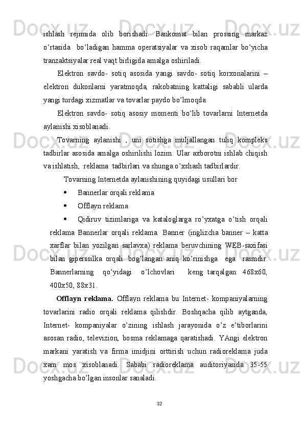 ishlash   rejimida   olib   borishadi.   Bankomat   bilan   prossing   markaz
o’rtasida     bo’ladigan   hamma   operatsiyalar   va   xisob   raqamlar   bo’yicha
tranzaktsiyalar real vaqt birligida amalga   oshiriladi.
Elektron   savdo-   sotiq   asosida   yangi   savdo-   sotiq   korxonalarini   –
elektron   dukonlarni   yaratmoqda,   rakobatning   kattaligi   sababli   ularda
yangi turdagi xizmatlar va tovarlar paydo bo’lmoqda.
Elektron   savdo-   sotiq   asosiy   momenti   bo’lib   tovarlarni   Internetda
aylanishi xisoblanadi.
Tovarning   aylanishi   ,   uni   sotishga   muljallangan   tuliq   kompleks
tadbirlar asosida amalga oshirilishi lozim. Ular axborotni ishlab chiqish
va  ishlatish,  reklama  tadbirlari  va  shunga o’xshash   tadbirlardir.
Tovarning Internetda aylanishining quyidagi usullari bor
 Bannerlar orqali reklama
 Offlayn   reklama
 Qidiruv   tizimlariga   va   kataloglarga   ro’yxatga   o’tish   orqali
reklama   Bannerlar   orqali   reklama.   Banner   ( inglizcha   banner   –   katta
xarflar   bilan   yozilgan   sarlavxa )   reklama   beruvchining   WEB - saxifasi
bilan   giperssilka   orqali   bog ’ langan   aniq   ko ’ rinishga     ega     rasmdir .
Bannerlarning     qo’yidagi     o’lchovlari       keng   tarqalgan:   468x60,
400x50,   88x31.
Offlayn   reklama.   Offlayn   reklama   bu   Internet-   kompaniyalarning
tovarlarini   radio   orqali   reklama   qilishdir.   Boshqacha   qilib   aytganda,
Internet-   kompaniyalar   o’zining   ishlash   jarayonida   o’z   e’tiborlarini
asosan   radio,   televizion,   bosma   reklamaga   qaratishadi.   YAngi   elektron
markani   yaratish   va   firma   imidjini   orttirish   uchun   radioreklama   juda
xam   mos   xisoblanadi.   Sababi   radioreklama   auditoriyasida   35-55
yoshgacha bo’lgan insonlar sanaladi.
32 