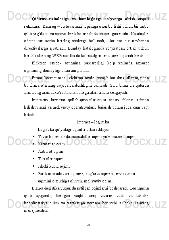 Qidiruv   tizimlariga   va   kataloglarga   ro’yxatga   o’tish   orqali
reklama.   Katalog – bu tovarlarni topishga oson bo’lishi uchun bir tartib
qilib yig’ilgan  va  spravochnik ko’rinishida chiqarilgan nashr. Kataloglar
odatda   bir   necha   katalog   ostilarga   bo’linadi,   ular   esa   o’z   navbatida
direktivalarga   ajratiladi.   Bunday   kataloglarda   ro’yxatdan   o’tish   uchun
kerakli ularning  WEB  saxifasida ko’rsatilgan amallarni bajarish   kerak.
Elektron   savdo-   sotiqning   barqarorligi   ko’p   xollarda   axborot
oqimining doimiyligi bilan aniqlanadi.
Firma Internet orqali elektron savdo- sotiq bilan shug’ullansa, unda
bu   firma   o’zining   raqobatbardoshligini   oshiradi.   SHu   bilan   bir   qatorda
firmaning xizmat ko’rsata olish chegaralari ancha kengayadi.
Interaktiv   biznesni   qullab-quvvatlanishini   asosiy   faktori   sifatida
kelishuvlarni va moliyaviy operatsiyalarni bajarish uchun juda kam vaqt
ketadi.
 Internet – logistika
Logistika qo’yidagi oqimlar bilan ishlaydi.
 Tovar ko’rinishida maxsulotlar oqimi yoki material   oqim
 Xizmatlar   oqimi
 Axborot   oqimi
 Turistlar   oqimi
 Ishchi kuchi   oqimi
 Bank maxsulotlari oqimini, sug’urta oqimini, invistitsion 
oqimini o’z ichiga oluvchi moliyaviy oqim   .
Biznes-logistika yuqorida aytilgan oqimlarni boshqaradi. Boshqacha
qilib   aytganda,   berilgan   vaqtda   aniq   tovarni   talab   va   taklifni
koordinatsiya   qilish   va   xarakatiga   yordam   beruvchi   su’bekti   ishining
menejmentidir.
33 