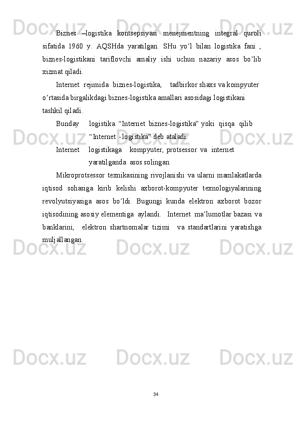 Biznes   –logistika   kontsepsiyasi   menejmentning   integral   quroli
sifatida   1960   y.   AQSHda   yaratilgan.   SHu   yo’l   bilan   logistika   fani   ,
biznes-logistikani   tariflovchi   amaliy   ishi   uchun   nazariy   asos   bo’lib
xizmat qiladi.
Internet    rejimida    biznes-logistika, tadbirkor shaxs  va  kompyuter 
o’rtasida birgalikdagi biznes-logistika amallari asosidagi logistikani 
tashkil   qiladi.
Bunday logistika “Internet biznes-logistika” yoki qisqa qilib
“Internet -  logistika” deb   ataladi.
Internet logistikaga kompyuter, protsessor va internet
yaratilganda asos  solingan.
Mikroprotsessor   texnikasining  rivojlanishi   va   ularni  mamlakatlarda
iqtisod   sohasiga   kirib   kelishi   axborot-kompyuter   texnologiyalarining
revolyutsiyasiga   asos   bo’ldi.   Bugungi   kunda   elektron   axborot   bozor
iqtisodining asosiy elementiga  aylandi.   Internet  ma’lumotlar bazasi  va
banklarini,     elektron   shartnomalar   tizimi     va   standartlarini   yaratishga
muljallangan.
34 