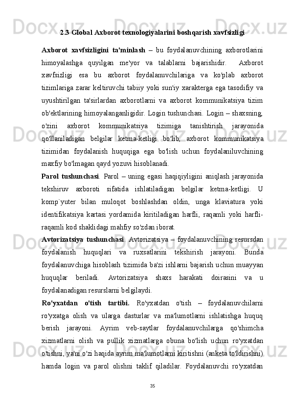 2.3 Global Axborot texnologiyalarini boshqarish xavfsizligi
Axborot   xavfsizligini   ta'minlash   –   bu   foydalanuvchining   axborotlarini
himoyalashga   quyilgan   me'yor   va   talablarni   bajarishidir.     Axborot
xavfsizligi   esa   bu   axborot   foydalanuvchilariga   va   ko'plab   axborot
tizimlariga zarar keltiruvchi tabiiy yoki sun'iy xarakterga ega tasodifiy va
uyushtirilgan   ta'sirlardan   axborotlarni   va   axborot   kommunikatsiya   tizim
ob'ektlarining himoyalanganligidir. Login tushunchasi. Login – shaxsning,
o'zini   axborot   kommunikatsiya   tizimiga   tanishtirish   jarayonida
qo'llaniladigan   belgilar   ketma-ketligi   bo'lib,   axborot   kommunikatsiya
tizimidan   foydalanish   huquqiga   ega   bo'lish   uchun   foydalaniluvchining
maxfiy bo'lmagan qayd yozuvi hisoblanadi.
Parol   tushunchasi .   Parol   –   uning   egasi   haqiqiyligini   aniqlash   jarayonida
tekshiruv   axboroti   sifatida   ishlatiladigan   belgilar   ketma-ketligi.   U
komp`yuter   bilan   muloqot   boshlashdan   oldin,   unga   klaviatura   yoki
identifikatsiya   kartasi   yordamida   kiritiladigan   harfli,   raqamli   yoki   harfli-
raqamli kod shaklidagi mahfiy so'zdan iborat.
Avtorizatsiya   tushunchasi .   Avtorizatsiya   –   foydalanuvchining   resursdan
foydalanish   huquqlari   va   ruxsatlarini   tekshirish   jarayoni.   Bunda
foydalanuvchiga hisoblash tizimida ba'zi ishlarni bajarish uchun muayyan
huquqlar   beriladi.   Avtorizatsiya   shaxs   harakati   doirasini   va   u
foydalanadigan resurslarni belgilaydi.
Ro'yxatdan   o'tish   tartibi.   Ro'yxatdan   o'tish   –   foydalanuvchilarni
ro'yxatga   olish   va   ularga   dasturlar   va   ma'lumotlarni   ishlatishga   huquq
berish   jarayoni.   Ayrim   veb-saytlar   foydalanuvchilarga   qo'shimcha
xizmatlarni   olish   va   pullik   xizmatlarga   obuna   bo'lish   uchun   ro'yxatdan
o'tishni, ya'ni o'zi haqida ayrim ma'lumotlarni kiritishni (anketa to'ldirishni)
hamda   login   va   parol   olishni   taklif   qiladilar.   Foydalanuvchi   ro'yxatdan
35 