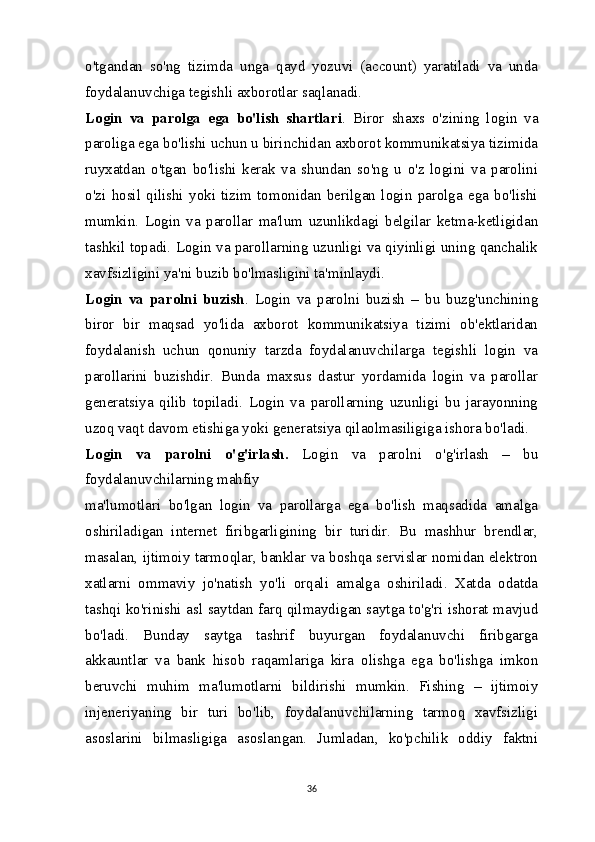 o'tgandan   so'ng   tizimda   unga   qayd   yozuvi   (account)   yaratiladi   va   unda
foydalanuvchiga tegishli axborotlar saqlanadi.
Login   va   parolga   ega   bo'lish   shartlari .   Biror   shaxs   o'zining   login   va
paroliga ega bo'lishi uchun u birinchidan axborot kommunikatsiya tizimida
ruyxatdan   o'tgan   bo'lishi   kerak   va   shundan   so'ng   u   o'z   logini   va   parolini
o'zi   hosil   qilishi   yoki   tizim   tomonidan   berilgan   login   parolga   ega   bo'lishi
mumkin.   Login   va   parollar   ma'lum   uzunlikdagi   belgilar   ketma-ketligidan
tashkil topadi. Login va parollarning uzunligi va qiyinligi uning qanchalik
xavfsizligini ya'ni buzib bo'lmasligini ta'minlaydi.
Login   va   parolni   buzish .   Login   va   parolni   buzish   –   bu   buzg'unchining
biror   bir   maqsad   yo'lida   axborot   kommunikatsiya   tizimi   ob'ektlaridan
foydalanish   uchun   qonuniy   tarzda   foydalanuvchilarga   tegishli   login   va
parollarini   buzishdir.   Bunda   maxsus   dastur   yordamida   login   va   parollar
generatsiya   qilib   topiladi.   Login   va   parollarning   uzunligi   bu   jarayonning
uzoq vaqt davom etishiga yoki generatsiya qilaolmasiligiga ishora bo'ladi.
Login   va   parolni   o'g'irlash.   Login   va   parolni   o'g'irlash   –   bu
foydalanuvchilarning mahfiy 
ma'lumotlari   bo'lgan   login   va   parollarga   ega   bo'lish   maqsadida   amalga
oshiriladigan   internet   firibgarligining   bir   turidir.   Bu   mashhur   brendlar,
masalan, ijtimoiy tarmoqlar, banklar va boshqa servislar nomidan elektron
xatlarni   ommaviy   jo'natish   yo'li   orqali   amalga   oshiriladi.   Xatda   odatda
tashqi ko'rinishi asl saytdan farq qilmaydigan saytga to'g'ri ishorat mavjud
bo'ladi.   Bunday   saytga   tashrif   buyurgan   foydalanuvchi   firibgarga
akkauntlar   va   bank   hisob   raqamlariga   kira   olishga   ega   bo'lishga   imkon
beruvchi   muhim   ma'lumotlarni   bildirishi   mumkin.   Fishing   –   ijtimoiy
injeneriyaning   bir   turi   bo'lib,   foydalanuvchilarning   tarmoq   xavfsizligi
asoslarini   bilmasligiga   asoslangan.   Jumladan,   ko'pchilik   oddiy   faktni
36 