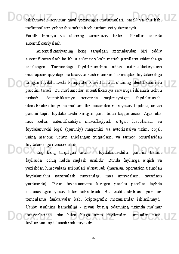 bilishmaydi:   servislar   qayd   yozuvingiz   ma'lumotlari,   parol`   va   shu   kabi
ma'lumotlarni yuborishni so'rab hech qachon xat yubormaydi.
Parolli   himoya   va   ularning   zamonaviy   turlari.   Parollar   asosida
autentifikatsiyalash
Autentifikatsiyaning   keng   tarqalgan   sxemalaridan   biri   oddiy
autentifikatsiyalash bo’lib, u an’anaviy ko’p martali parollarni ishlatishi-ga
asoslangan.   Tarmoqdagi   foydalanuvchini   oddiy   autentifikatsiyalash
muolajasini quyidagicha tasavvur etish mumkin. Tarmoqdan foydalanishga
uringan foydalanuvchi kompyuter klaviaturasida o’zining identifikatori va
parolini   teradi.   Bu   ma’lumotlar   autentifikatsiya   serveriga   ishlanish   uchun
tushadi.   Autentifikatsiya   serverida   saqlanayotgan   foydalanuvchi
identifikatori   bo’yicha   ma’lumotlar   bazasidan   mos   yozuv   topiladi,   undan
parolni   topib   foydalanuvchi   kiritgan   parol   bilan   taqqoslanadi.   Agar   ular
mos   kelsa,   autentifikatsiya   muvaffaqiyatli   o’tgan   hisoblanadi   va
foydalanuvchi   legal   (qonuniy)   maqomini   va   avtorizatsiya   tizimi   orqali
uning   maqomi   uchun   aniqlangan   xuquqlarni   va   tarmoq   resurslaridan
foydalanishga ruxsatni oladi.  
Eng   keng   tarqalgan   usul   —   foydalanuvchilar   parolini   tizimli
fayllarda,   ochiq   holda   saqlash   usulidir.   Bunda   fayllarga   o’qish   va
yozishdan himoyalash atributlari o’rnatiladi (masalan, operatsion tizimdan
foydalanishni   nazoratlash   ruyxatidagi   mos   imtiyozlarni   tavsiflash
yordamida).   Tizim   foydalanuvchi   kiritgan   parolni   parollar   faylida
saqlanayotgan   yozuv   bilan   solishtiradi.   Bu   usulda   shifrlash   yoki   bir
tomonlama   funktsiyalar   kabi   kriptografik   mexanizmlar   ishlatilmaydi.
Ushbu   usulning   kamchiligi   -   niyati   buzuq   odamning   tizimda   ma’mur
imtiyozlaridan,   shu   bilan   birga   tizim   fayllaridan,   jumladan   parol
fayllaridan foydalanish imkoniyatidir.  
37 